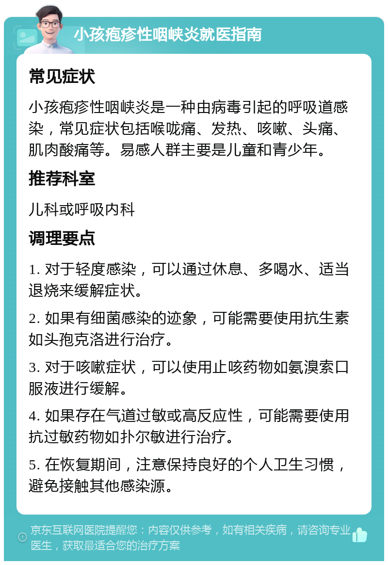 小孩疱疹性咽峡炎就医指南 常见症状 小孩疱疹性咽峡炎是一种由病毒引起的呼吸道感染，常见症状包括喉咙痛、发热、咳嗽、头痛、肌肉酸痛等。易感人群主要是儿童和青少年。 推荐科室 儿科或呼吸内科 调理要点 1. 对于轻度感染，可以通过休息、多喝水、适当退烧来缓解症状。 2. 如果有细菌感染的迹象，可能需要使用抗生素如头孢克洛进行治疗。 3. 对于咳嗽症状，可以使用止咳药物如氨溴索口服液进行缓解。 4. 如果存在气道过敏或高反应性，可能需要使用抗过敏药物如扑尔敏进行治疗。 5. 在恢复期间，注意保持良好的个人卫生习惯，避免接触其他感染源。