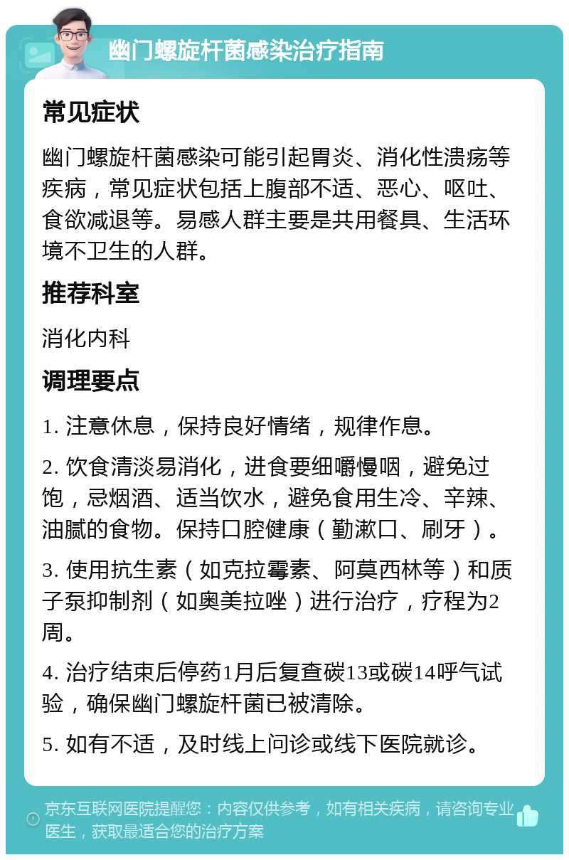 幽门螺旋杆菌感染治疗指南 常见症状 幽门螺旋杆菌感染可能引起胃炎、消化性溃疡等疾病，常见症状包括上腹部不适、恶心、呕吐、食欲减退等。易感人群主要是共用餐具、生活环境不卫生的人群。 推荐科室 消化内科 调理要点 1. 注意休息，保持良好情绪，规律作息。 2. 饮食清淡易消化，进食要细嚼慢咽，避免过饱，忌烟酒、适当饮水，避免食用生冷、辛辣、油腻的食物。保持口腔健康（勤漱口、刷牙）。 3. 使用抗生素（如克拉霉素、阿莫西林等）和质子泵抑制剂（如奥美拉唑）进行治疗，疗程为2周。 4. 治疗结束后停药1月后复查碳13或碳14呼气试验，确保幽门螺旋杆菌已被清除。 5. 如有不适，及时线上问诊或线下医院就诊。