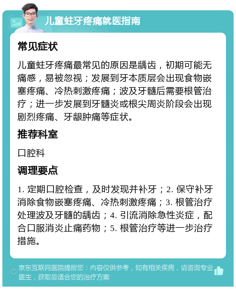 儿童蛀牙疼痛就医指南 常见症状 儿童蛀牙疼痛最常见的原因是龋齿，初期可能无痛感，易被忽视；发展到牙本质层会出现食物嵌塞疼痛、冷热刺激疼痛；波及牙髓后需要根管治疗；进一步发展到牙髓炎或根尖周炎阶段会出现剧烈疼痛、牙龈肿痛等症状。 推荐科室 口腔科 调理要点 1. 定期口腔检查，及时发现并补牙；2. 保守补牙消除食物嵌塞疼痛、冷热刺激疼痛；3. 根管治疗处理波及牙髓的龋齿；4. 引流消除急性炎症，配合口服消炎止痛药物；5. 根管治疗等进一步治疗措施。