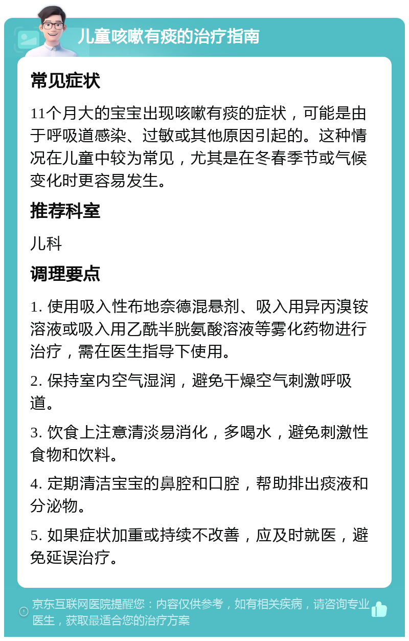 儿童咳嗽有痰的治疗指南 常见症状 11个月大的宝宝出现咳嗽有痰的症状，可能是由于呼吸道感染、过敏或其他原因引起的。这种情况在儿童中较为常见，尤其是在冬春季节或气候变化时更容易发生。 推荐科室 儿科 调理要点 1. 使用吸入性布地奈德混悬剂、吸入用异丙溴铵溶液或吸入用乙酰半胱氨酸溶液等雾化药物进行治疗，需在医生指导下使用。 2. 保持室内空气湿润，避免干燥空气刺激呼吸道。 3. 饮食上注意清淡易消化，多喝水，避免刺激性食物和饮料。 4. 定期清洁宝宝的鼻腔和口腔，帮助排出痰液和分泌物。 5. 如果症状加重或持续不改善，应及时就医，避免延误治疗。