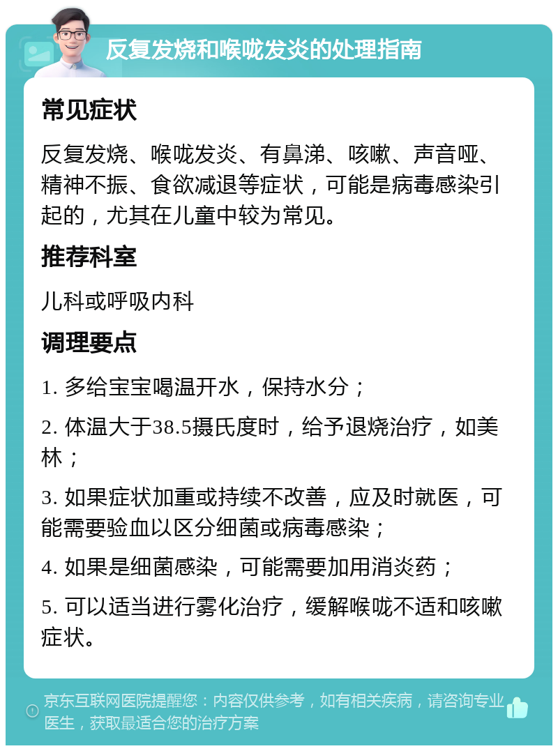 反复发烧和喉咙发炎的处理指南 常见症状 反复发烧、喉咙发炎、有鼻涕、咳嗽、声音哑、精神不振、食欲减退等症状，可能是病毒感染引起的，尤其在儿童中较为常见。 推荐科室 儿科或呼吸内科 调理要点 1. 多给宝宝喝温开水，保持水分； 2. 体温大于38.5摄氏度时，给予退烧治疗，如美林； 3. 如果症状加重或持续不改善，应及时就医，可能需要验血以区分细菌或病毒感染； 4. 如果是细菌感染，可能需要加用消炎药； 5. 可以适当进行雾化治疗，缓解喉咙不适和咳嗽症状。