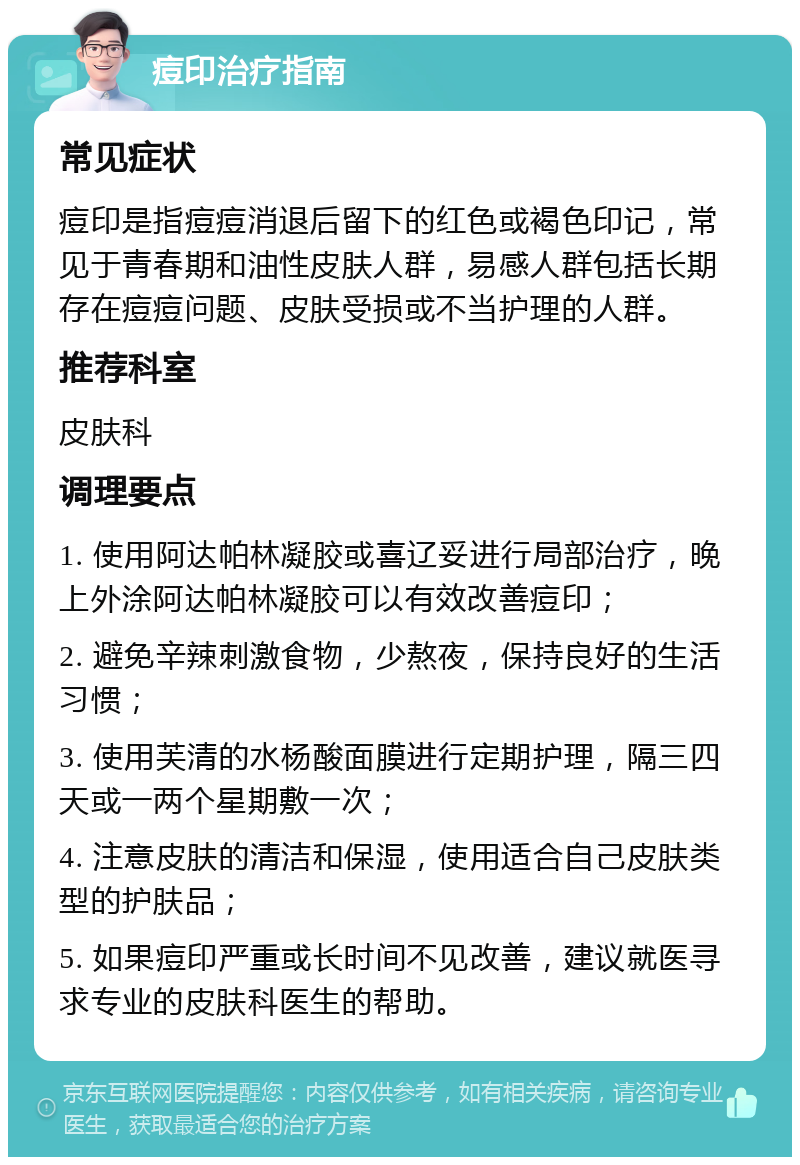 痘印治疗指南 常见症状 痘印是指痘痘消退后留下的红色或褐色印记，常见于青春期和油性皮肤人群，易感人群包括长期存在痘痘问题、皮肤受损或不当护理的人群。 推荐科室 皮肤科 调理要点 1. 使用阿达帕林凝胶或喜辽妥进行局部治疗，晚上外涂阿达帕林凝胶可以有效改善痘印； 2. 避免辛辣刺激食物，少熬夜，保持良好的生活习惯； 3. 使用芙清的水杨酸面膜进行定期护理，隔三四天或一两个星期敷一次； 4. 注意皮肤的清洁和保湿，使用适合自己皮肤类型的护肤品； 5. 如果痘印严重或长时间不见改善，建议就医寻求专业的皮肤科医生的帮助。