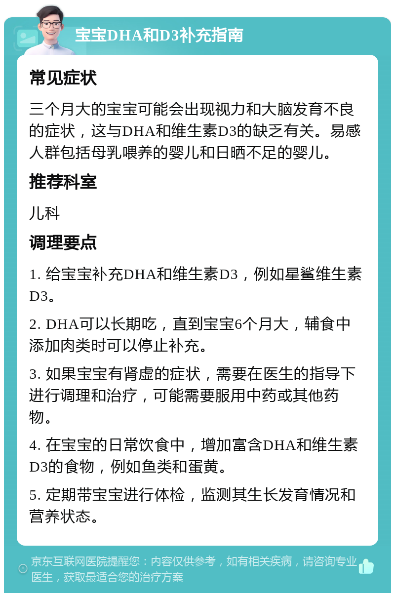 宝宝DHA和D3补充指南 常见症状 三个月大的宝宝可能会出现视力和大脑发育不良的症状，这与DHA和维生素D3的缺乏有关。易感人群包括母乳喂养的婴儿和日晒不足的婴儿。 推荐科室 儿科 调理要点 1. 给宝宝补充DHA和维生素D3，例如星鲨维生素D3。 2. DHA可以长期吃，直到宝宝6个月大，辅食中添加肉类时可以停止补充。 3. 如果宝宝有肾虚的症状，需要在医生的指导下进行调理和治疗，可能需要服用中药或其他药物。 4. 在宝宝的日常饮食中，增加富含DHA和维生素D3的食物，例如鱼类和蛋黄。 5. 定期带宝宝进行体检，监测其生长发育情况和营养状态。