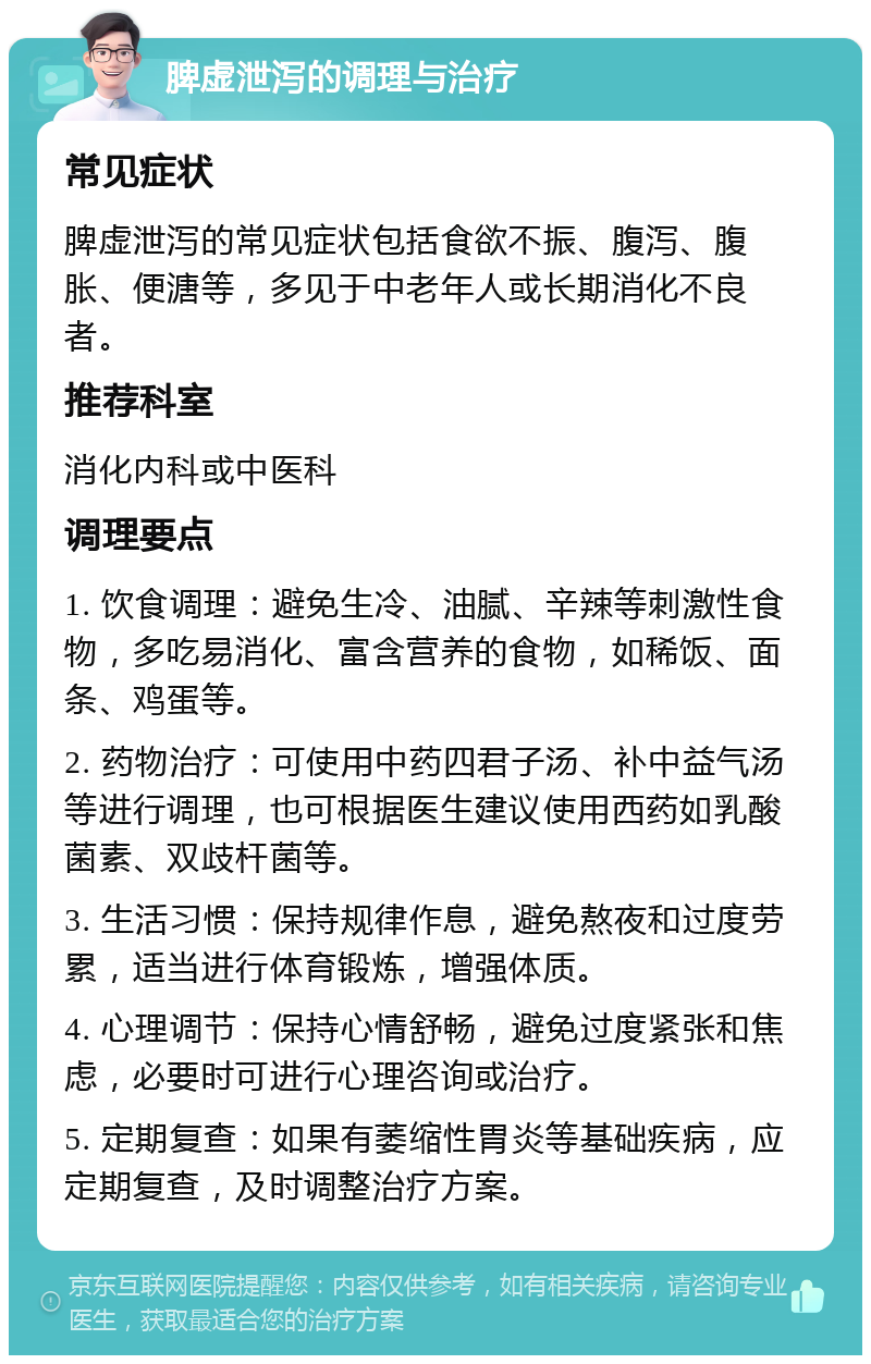 脾虚泄泻的调理与治疗 常见症状 脾虚泄泻的常见症状包括食欲不振、腹泻、腹胀、便溏等，多见于中老年人或长期消化不良者。 推荐科室 消化内科或中医科 调理要点 1. 饮食调理：避免生冷、油腻、辛辣等刺激性食物，多吃易消化、富含营养的食物，如稀饭、面条、鸡蛋等。 2. 药物治疗：可使用中药四君子汤、补中益气汤等进行调理，也可根据医生建议使用西药如乳酸菌素、双歧杆菌等。 3. 生活习惯：保持规律作息，避免熬夜和过度劳累，适当进行体育锻炼，增强体质。 4. 心理调节：保持心情舒畅，避免过度紧张和焦虑，必要时可进行心理咨询或治疗。 5. 定期复查：如果有萎缩性胃炎等基础疾病，应定期复查，及时调整治疗方案。