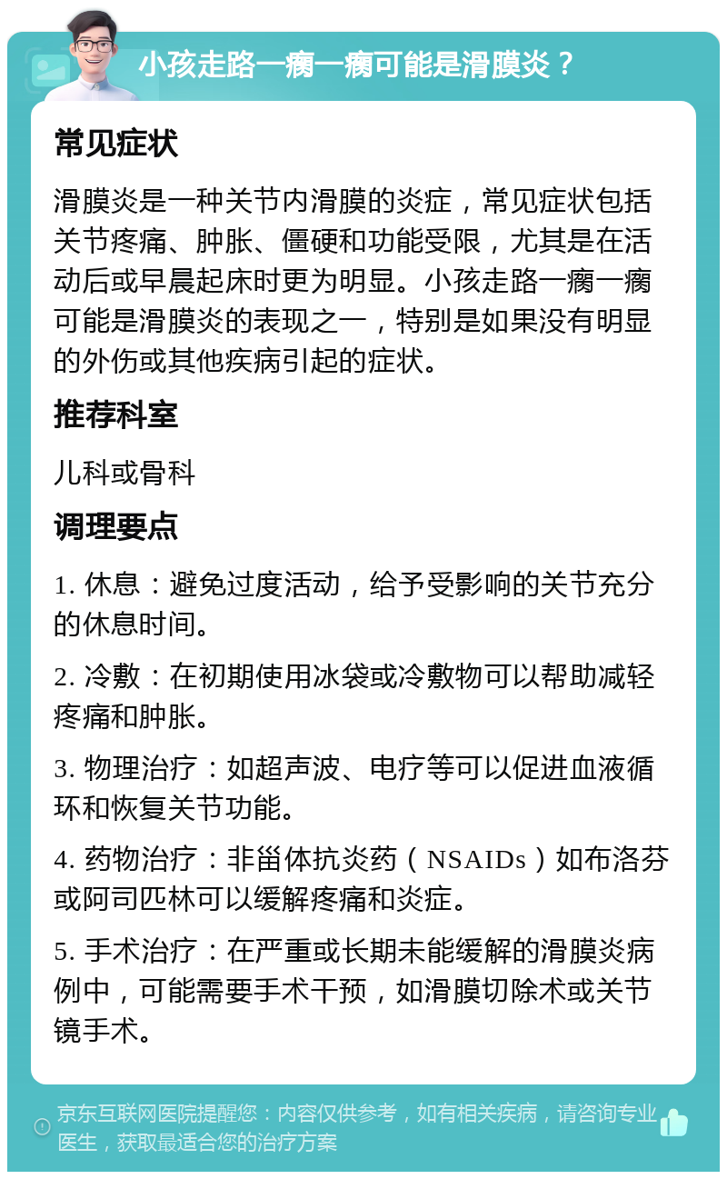 小孩走路一瘸一瘸可能是滑膜炎？ 常见症状 滑膜炎是一种关节内滑膜的炎症，常见症状包括关节疼痛、肿胀、僵硬和功能受限，尤其是在活动后或早晨起床时更为明显。小孩走路一瘸一瘸可能是滑膜炎的表现之一，特别是如果没有明显的外伤或其他疾病引起的症状。 推荐科室 儿科或骨科 调理要点 1. 休息：避免过度活动，给予受影响的关节充分的休息时间。 2. 冷敷：在初期使用冰袋或冷敷物可以帮助减轻疼痛和肿胀。 3. 物理治疗：如超声波、电疗等可以促进血液循环和恢复关节功能。 4. 药物治疗：非甾体抗炎药（NSAIDs）如布洛芬或阿司匹林可以缓解疼痛和炎症。 5. 手术治疗：在严重或长期未能缓解的滑膜炎病例中，可能需要手术干预，如滑膜切除术或关节镜手术。