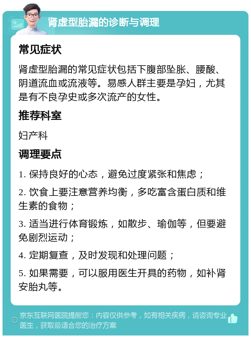 肾虚型胎漏的诊断与调理 常见症状 肾虚型胎漏的常见症状包括下腹部坠胀、腰酸、阴道流血或流液等。易感人群主要是孕妇，尤其是有不良孕史或多次流产的女性。 推荐科室 妇产科 调理要点 1. 保持良好的心态，避免过度紧张和焦虑； 2. 饮食上要注意营养均衡，多吃富含蛋白质和维生素的食物； 3. 适当进行体育锻炼，如散步、瑜伽等，但要避免剧烈运动； 4. 定期复查，及时发现和处理问题； 5. 如果需要，可以服用医生开具的药物，如补肾安胎丸等。