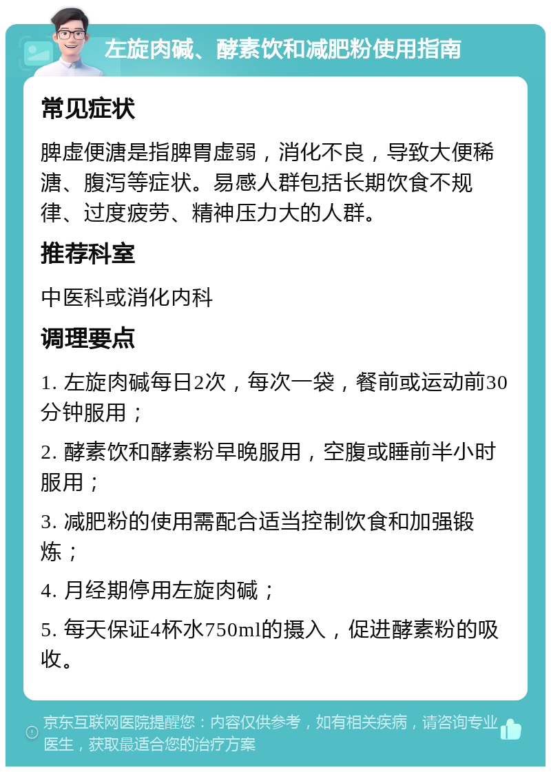 左旋肉碱、酵素饮和减肥粉使用指南 常见症状 脾虚便溏是指脾胃虚弱，消化不良，导致大便稀溏、腹泻等症状。易感人群包括长期饮食不规律、过度疲劳、精神压力大的人群。 推荐科室 中医科或消化内科 调理要点 1. 左旋肉碱每日2次，每次一袋，餐前或运动前30分钟服用； 2. 酵素饮和酵素粉早晚服用，空腹或睡前半小时服用； 3. 减肥粉的使用需配合适当控制饮食和加强锻炼； 4. 月经期停用左旋肉碱； 5. 每天保证4杯水750ml的摄入，促进酵素粉的吸收。