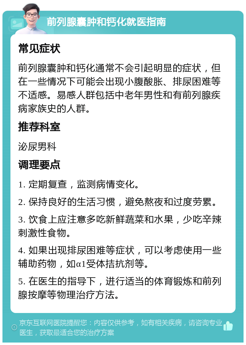 前列腺囊肿和钙化就医指南 常见症状 前列腺囊肿和钙化通常不会引起明显的症状，但在一些情况下可能会出现小腹酸胀、排尿困难等不适感。易感人群包括中老年男性和有前列腺疾病家族史的人群。 推荐科室 泌尿男科 调理要点 1. 定期复查，监测病情变化。 2. 保持良好的生活习惯，避免熬夜和过度劳累。 3. 饮食上应注意多吃新鲜蔬菜和水果，少吃辛辣刺激性食物。 4. 如果出现排尿困难等症状，可以考虑使用一些辅助药物，如α1受体拮抗剂等。 5. 在医生的指导下，进行适当的体育锻炼和前列腺按摩等物理治疗方法。