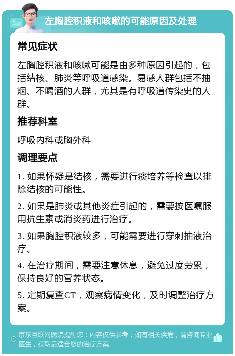 左胸腔积液和咳嗽的可能原因及处理 常见症状 左胸腔积液和咳嗽可能是由多种原因引起的，包括结核、肺炎等呼吸道感染。易感人群包括不抽烟、不喝酒的人群，尤其是有呼吸道传染史的人群。 推荐科室 呼吸内科或胸外科 调理要点 1. 如果怀疑是结核，需要进行痰培养等检查以排除结核的可能性。 2. 如果是肺炎或其他炎症引起的，需要按医嘱服用抗生素或消炎药进行治疗。 3. 如果胸腔积液较多，可能需要进行穿刺抽液治疗。 4. 在治疗期间，需要注意休息，避免过度劳累，保持良好的营养状态。 5. 定期复查CT，观察病情变化，及时调整治疗方案。