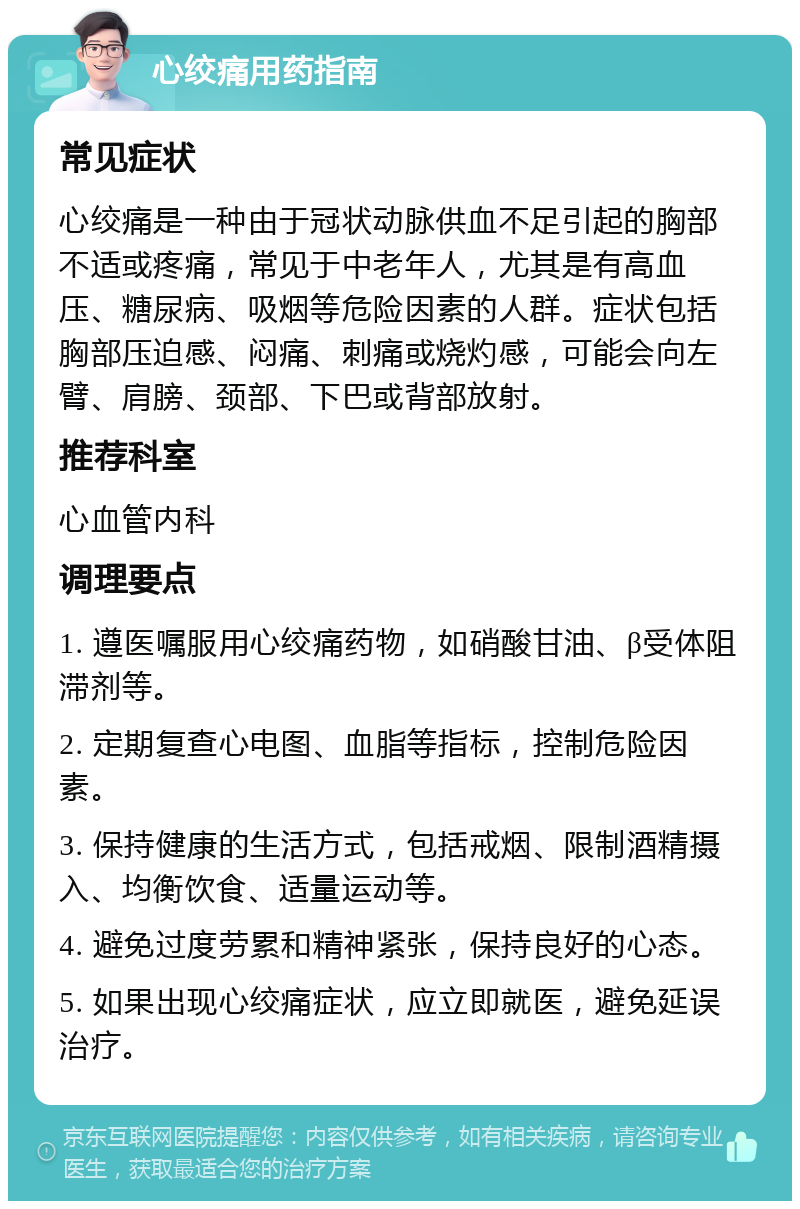 心绞痛用药指南 常见症状 心绞痛是一种由于冠状动脉供血不足引起的胸部不适或疼痛，常见于中老年人，尤其是有高血压、糖尿病、吸烟等危险因素的人群。症状包括胸部压迫感、闷痛、刺痛或烧灼感，可能会向左臂、肩膀、颈部、下巴或背部放射。 推荐科室 心血管内科 调理要点 1. 遵医嘱服用心绞痛药物，如硝酸甘油、β受体阻滞剂等。 2. 定期复查心电图、血脂等指标，控制危险因素。 3. 保持健康的生活方式，包括戒烟、限制酒精摄入、均衡饮食、适量运动等。 4. 避免过度劳累和精神紧张，保持良好的心态。 5. 如果出现心绞痛症状，应立即就医，避免延误治疗。