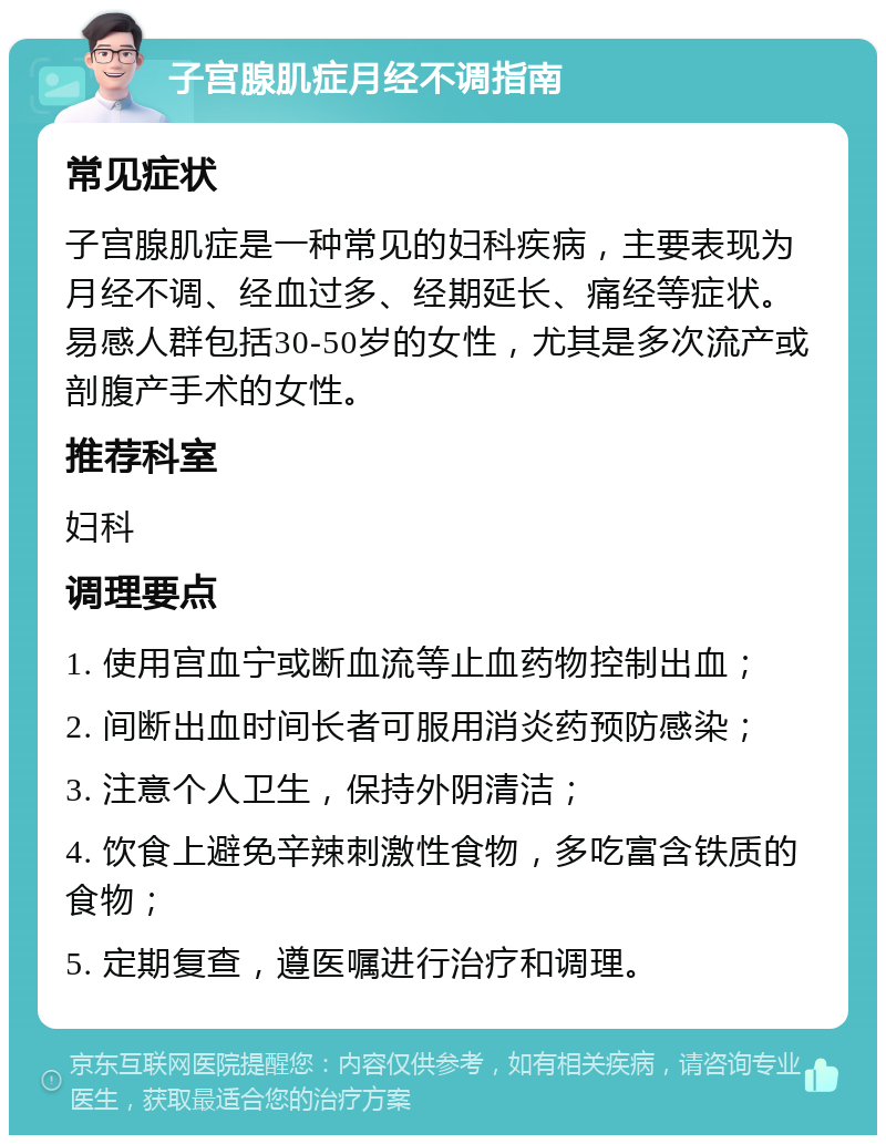 子宫腺肌症月经不调指南 常见症状 子宫腺肌症是一种常见的妇科疾病，主要表现为月经不调、经血过多、经期延长、痛经等症状。易感人群包括30-50岁的女性，尤其是多次流产或剖腹产手术的女性。 推荐科室 妇科 调理要点 1. 使用宫血宁或断血流等止血药物控制出血； 2. 间断出血时间长者可服用消炎药预防感染； 3. 注意个人卫生，保持外阴清洁； 4. 饮食上避免辛辣刺激性食物，多吃富含铁质的食物； 5. 定期复查，遵医嘱进行治疗和调理。