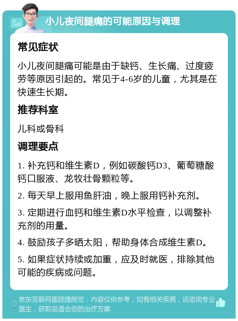 小儿夜间腿痛的可能原因与调理 常见症状 小儿夜间腿痛可能是由于缺钙、生长痛、过度疲劳等原因引起的。常见于4-6岁的儿童，尤其是在快速生长期。 推荐科室 儿科或骨科 调理要点 1. 补充钙和维生素D，例如碳酸钙D3、葡萄糖酸钙口服液、龙牧壮骨颗粒等。 2. 每天早上服用鱼肝油，晚上服用钙补充剂。 3. 定期进行血钙和维生素D水平检查，以调整补充剂的用量。 4. 鼓励孩子多晒太阳，帮助身体合成维生素D。 5. 如果症状持续或加重，应及时就医，排除其他可能的疾病或问题。