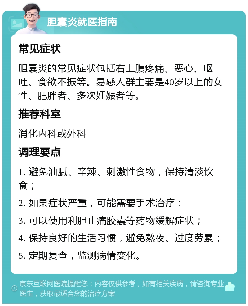 胆囊炎就医指南 常见症状 胆囊炎的常见症状包括右上腹疼痛、恶心、呕吐、食欲不振等。易感人群主要是40岁以上的女性、肥胖者、多次妊娠者等。 推荐科室 消化内科或外科 调理要点 1. 避免油腻、辛辣、刺激性食物，保持清淡饮食； 2. 如果症状严重，可能需要手术治疗； 3. 可以使用利胆止痛胶囊等药物缓解症状； 4. 保持良好的生活习惯，避免熬夜、过度劳累； 5. 定期复查，监测病情变化。