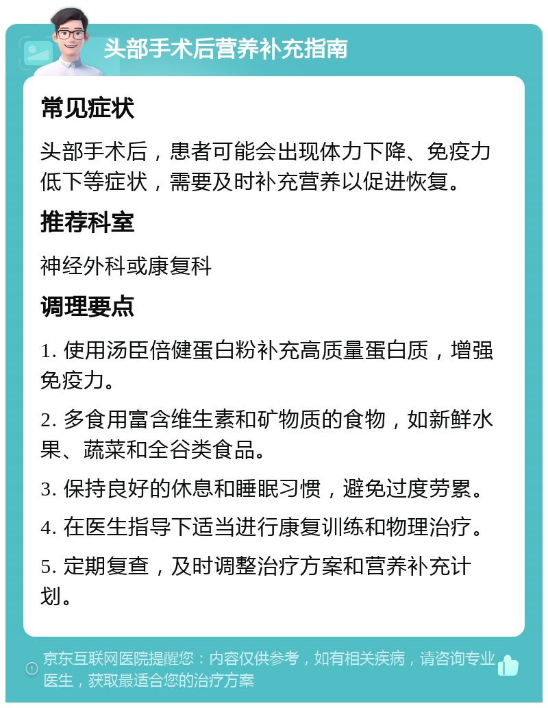 头部手术后营养补充指南 常见症状 头部手术后，患者可能会出现体力下降、免疫力低下等症状，需要及时补充营养以促进恢复。 推荐科室 神经外科或康复科 调理要点 1. 使用汤臣倍健蛋白粉补充高质量蛋白质，增强免疫力。 2. 多食用富含维生素和矿物质的食物，如新鲜水果、蔬菜和全谷类食品。 3. 保持良好的休息和睡眠习惯，避免过度劳累。 4. 在医生指导下适当进行康复训练和物理治疗。 5. 定期复查，及时调整治疗方案和营养补充计划。