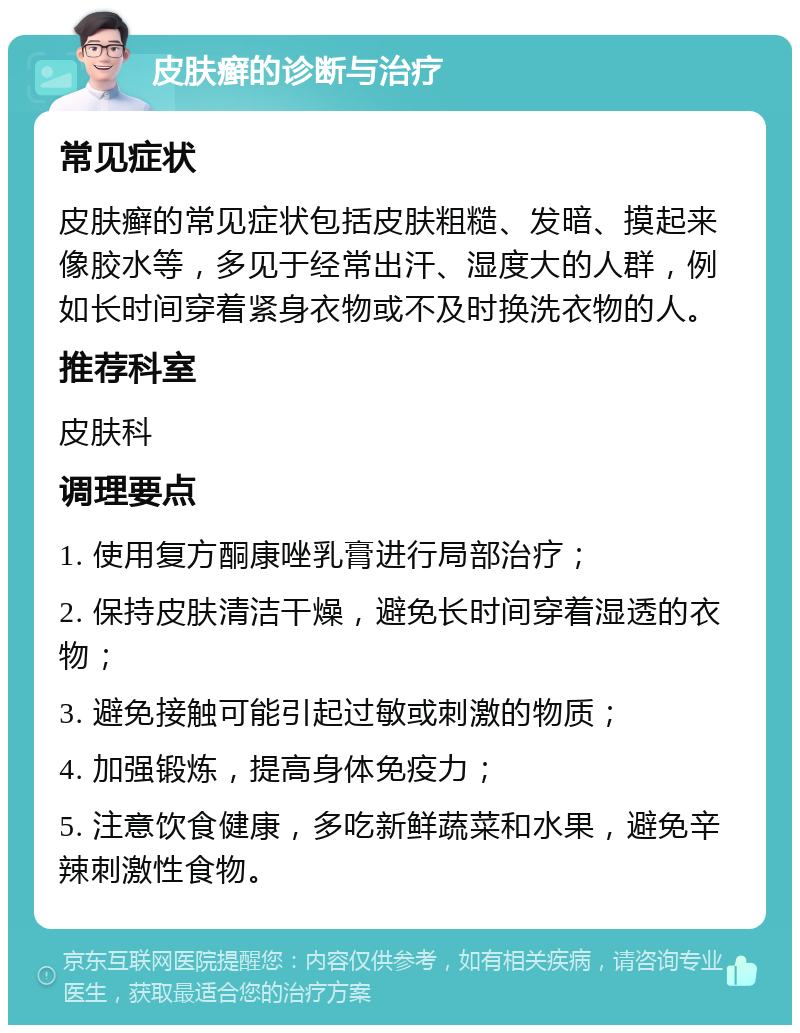 皮肤癣的诊断与治疗 常见症状 皮肤癣的常见症状包括皮肤粗糙、发暗、摸起来像胶水等，多见于经常出汗、湿度大的人群，例如长时间穿着紧身衣物或不及时换洗衣物的人。 推荐科室 皮肤科 调理要点 1. 使用复方酮康唑乳膏进行局部治疗； 2. 保持皮肤清洁干燥，避免长时间穿着湿透的衣物； 3. 避免接触可能引起过敏或刺激的物质； 4. 加强锻炼，提高身体免疫力； 5. 注意饮食健康，多吃新鲜蔬菜和水果，避免辛辣刺激性食物。