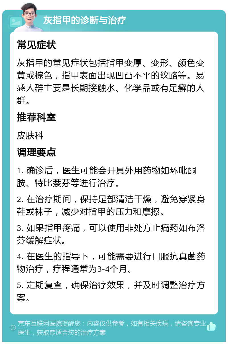 灰指甲的诊断与治疗 常见症状 灰指甲的常见症状包括指甲变厚、变形、颜色变黄或棕色，指甲表面出现凹凸不平的纹路等。易感人群主要是长期接触水、化学品或有足癣的人群。 推荐科室 皮肤科 调理要点 1. 确诊后，医生可能会开具外用药物如环吡酮胺、特比萘芬等进行治疗。 2. 在治疗期间，保持足部清洁干燥，避免穿紧身鞋或袜子，减少对指甲的压力和摩擦。 3. 如果指甲疼痛，可以使用非处方止痛药如布洛芬缓解症状。 4. 在医生的指导下，可能需要进行口服抗真菌药物治疗，疗程通常为3-4个月。 5. 定期复查，确保治疗效果，并及时调整治疗方案。