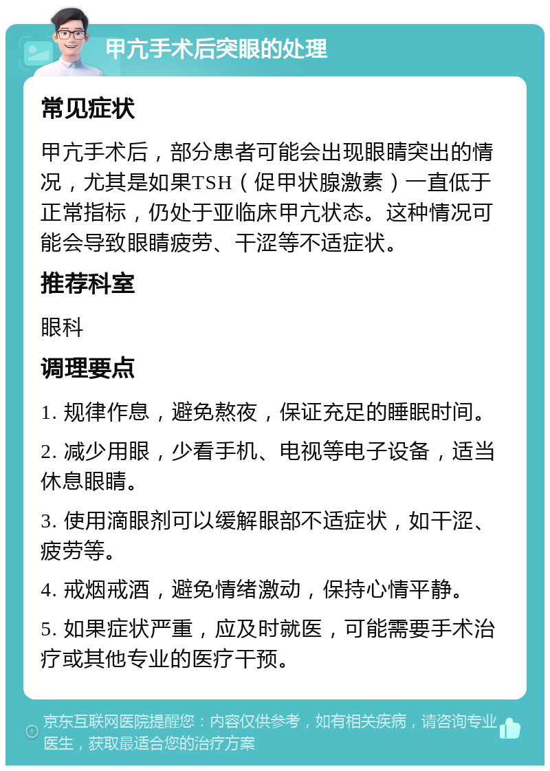 甲亢手术后突眼的处理 常见症状 甲亢手术后，部分患者可能会出现眼睛突出的情况，尤其是如果TSH（促甲状腺激素）一直低于正常指标，仍处于亚临床甲亢状态。这种情况可能会导致眼睛疲劳、干涩等不适症状。 推荐科室 眼科 调理要点 1. 规律作息，避免熬夜，保证充足的睡眠时间。 2. 减少用眼，少看手机、电视等电子设备，适当休息眼睛。 3. 使用滴眼剂可以缓解眼部不适症状，如干涩、疲劳等。 4. 戒烟戒酒，避免情绪激动，保持心情平静。 5. 如果症状严重，应及时就医，可能需要手术治疗或其他专业的医疗干预。