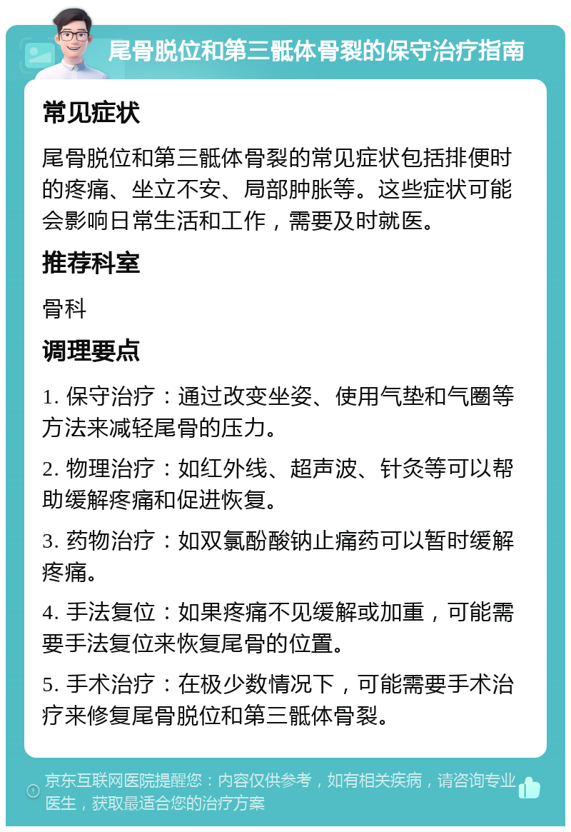 尾骨脱位和第三骶体骨裂的保守治疗指南 常见症状 尾骨脱位和第三骶体骨裂的常见症状包括排便时的疼痛、坐立不安、局部肿胀等。这些症状可能会影响日常生活和工作，需要及时就医。 推荐科室 骨科 调理要点 1. 保守治疗：通过改变坐姿、使用气垫和气圈等方法来减轻尾骨的压力。 2. 物理治疗：如红外线、超声波、针灸等可以帮助缓解疼痛和促进恢复。 3. 药物治疗：如双氯酚酸钠止痛药可以暂时缓解疼痛。 4. 手法复位：如果疼痛不见缓解或加重，可能需要手法复位来恢复尾骨的位置。 5. 手术治疗：在极少数情况下，可能需要手术治疗来修复尾骨脱位和第三骶体骨裂。