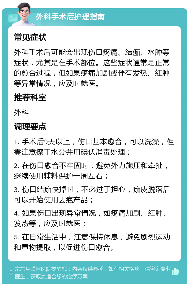 外科手术后护理指南 常见症状 外科手术后可能会出现伤口疼痛、结痂、水肿等症状，尤其是在手术部位。这些症状通常是正常的愈合过程，但如果疼痛加剧或伴有发热、红肿等异常情况，应及时就医。 推荐科室 外科 调理要点 1. 手术后9天以上，伤口基本愈合，可以洗澡，但需注意擦干水分并用碘伏消毒处理； 2. 在伤口愈合不牢固时，避免外力施压和牵扯，继续使用辅料保护一周左右； 3. 伤口结痂快掉时，不必过于担心，痂皮脱落后可以开始使用去疤产品； 4. 如果伤口出现异常情况，如疼痛加剧、红肿、发热等，应及时就医； 5. 在日常生活中，注意保持休息，避免剧烈运动和重物提取，以促进伤口愈合。