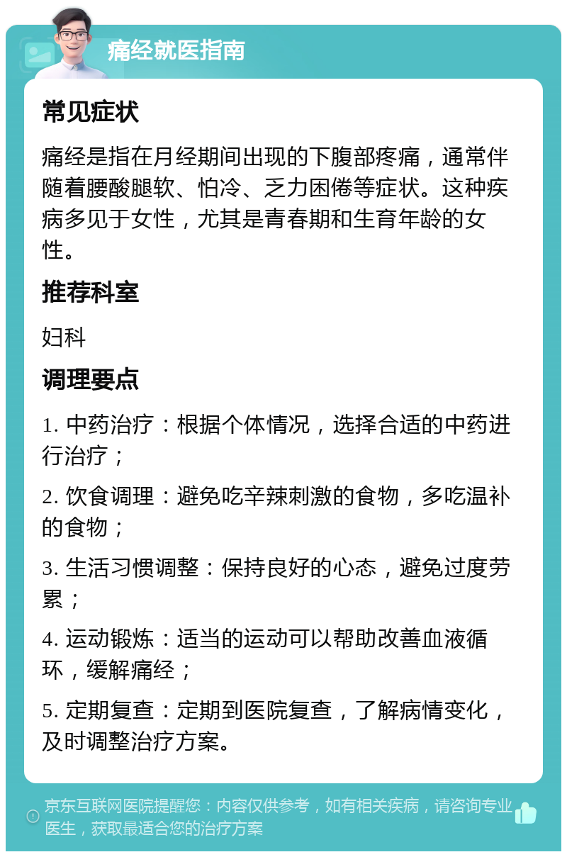 痛经就医指南 常见症状 痛经是指在月经期间出现的下腹部疼痛，通常伴随着腰酸腿软、怕冷、乏力困倦等症状。这种疾病多见于女性，尤其是青春期和生育年龄的女性。 推荐科室 妇科 调理要点 1. 中药治疗：根据个体情况，选择合适的中药进行治疗； 2. 饮食调理：避免吃辛辣刺激的食物，多吃温补的食物； 3. 生活习惯调整：保持良好的心态，避免过度劳累； 4. 运动锻炼：适当的运动可以帮助改善血液循环，缓解痛经； 5. 定期复查：定期到医院复查，了解病情变化，及时调整治疗方案。