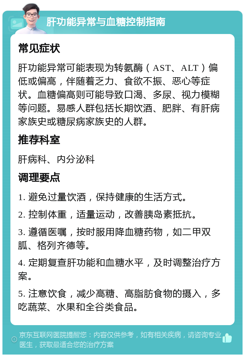 肝功能异常与血糖控制指南 常见症状 肝功能异常可能表现为转氨酶（AST、ALT）偏低或偏高，伴随着乏力、食欲不振、恶心等症状。血糖偏高则可能导致口渴、多尿、视力模糊等问题。易感人群包括长期饮酒、肥胖、有肝病家族史或糖尿病家族史的人群。 推荐科室 肝病科、内分泌科 调理要点 1. 避免过量饮酒，保持健康的生活方式。 2. 控制体重，适量运动，改善胰岛素抵抗。 3. 遵循医嘱，按时服用降血糖药物，如二甲双胍、格列齐德等。 4. 定期复查肝功能和血糖水平，及时调整治疗方案。 5. 注意饮食，减少高糖、高脂肪食物的摄入，多吃蔬菜、水果和全谷类食品。