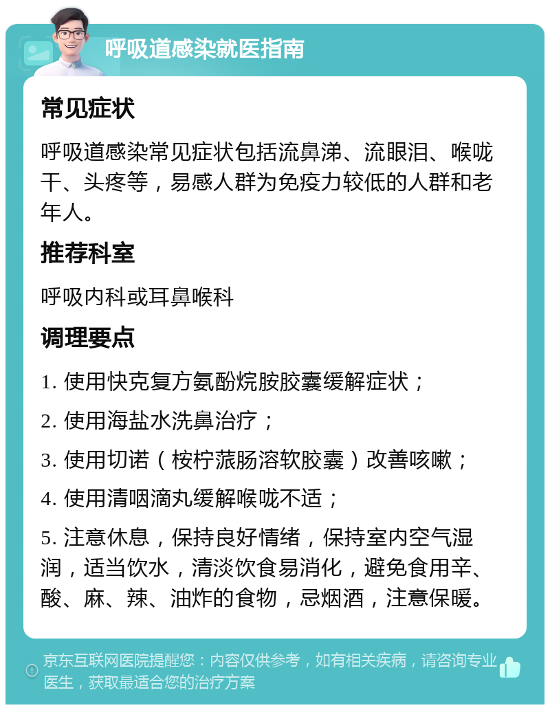 呼吸道感染就医指南 常见症状 呼吸道感染常见症状包括流鼻涕、流眼泪、喉咙干、头疼等，易感人群为免疫力较低的人群和老年人。 推荐科室 呼吸内科或耳鼻喉科 调理要点 1. 使用快克复方氨酚烷胺胶囊缓解症状； 2. 使用海盐水洗鼻治疗； 3. 使用切诺（桉柠蒎肠溶软胶囊）改善咳嗽； 4. 使用清咽滴丸缓解喉咙不适； 5. 注意休息，保持良好情绪，保持室内空气湿润，适当饮水，清淡饮食易消化，避免食用辛、酸、麻、辣、油炸的食物，忌烟酒，注意保暖。