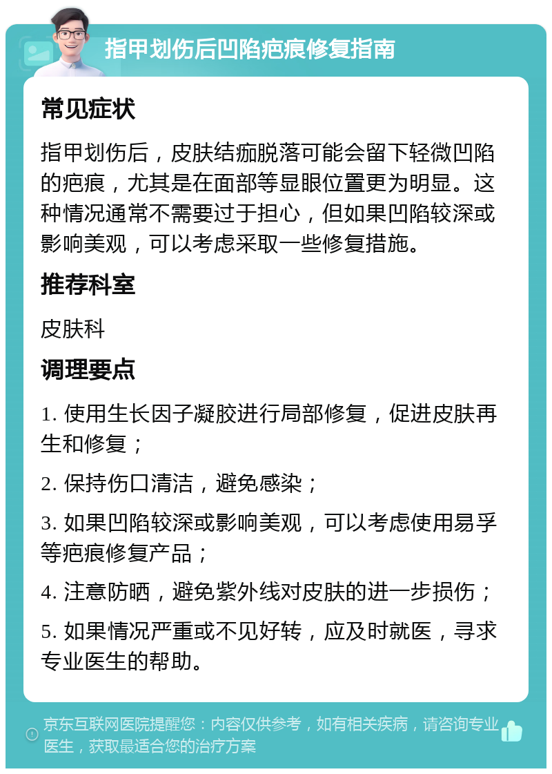 指甲划伤后凹陷疤痕修复指南 常见症状 指甲划伤后，皮肤结痂脱落可能会留下轻微凹陷的疤痕，尤其是在面部等显眼位置更为明显。这种情况通常不需要过于担心，但如果凹陷较深或影响美观，可以考虑采取一些修复措施。 推荐科室 皮肤科 调理要点 1. 使用生长因子凝胶进行局部修复，促进皮肤再生和修复； 2. 保持伤口清洁，避免感染； 3. 如果凹陷较深或影响美观，可以考虑使用易孚等疤痕修复产品； 4. 注意防晒，避免紫外线对皮肤的进一步损伤； 5. 如果情况严重或不见好转，应及时就医，寻求专业医生的帮助。