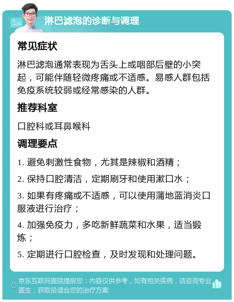 淋巴滤泡的诊断与调理 常见症状 淋巴滤泡通常表现为舌头上或咽部后壁的小突起，可能伴随轻微疼痛或不适感。易感人群包括免疫系统较弱或经常感染的人群。 推荐科室 口腔科或耳鼻喉科 调理要点 1. 避免刺激性食物，尤其是辣椒和酒精； 2. 保持口腔清洁，定期刷牙和使用漱口水； 3. 如果有疼痛或不适感，可以使用蒲地蓝消炎口服液进行治疗； 4. 加强免疫力，多吃新鲜蔬菜和水果，适当锻炼； 5. 定期进行口腔检查，及时发现和处理问题。