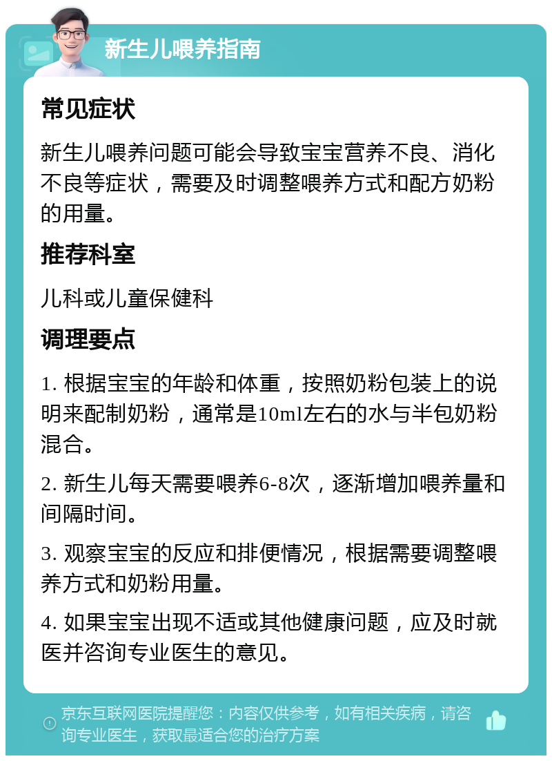 新生儿喂养指南 常见症状 新生儿喂养问题可能会导致宝宝营养不良、消化不良等症状，需要及时调整喂养方式和配方奶粉的用量。 推荐科室 儿科或儿童保健科 调理要点 1. 根据宝宝的年龄和体重，按照奶粉包装上的说明来配制奶粉，通常是10ml左右的水与半包奶粉混合。 2. 新生儿每天需要喂养6-8次，逐渐增加喂养量和间隔时间。 3. 观察宝宝的反应和排便情况，根据需要调整喂养方式和奶粉用量。 4. 如果宝宝出现不适或其他健康问题，应及时就医并咨询专业医生的意见。