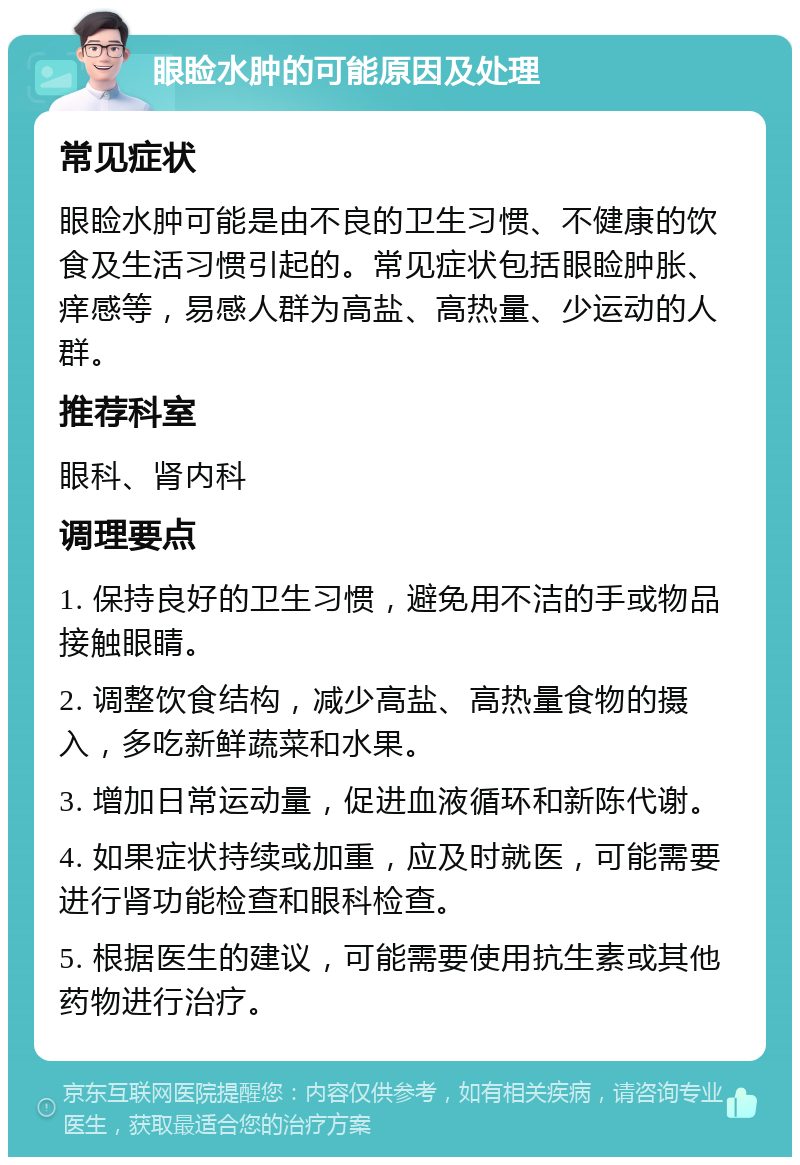 眼睑水肿的可能原因及处理 常见症状 眼睑水肿可能是由不良的卫生习惯、不健康的饮食及生活习惯引起的。常见症状包括眼睑肿胀、痒感等，易感人群为高盐、高热量、少运动的人群。 推荐科室 眼科、肾内科 调理要点 1. 保持良好的卫生习惯，避免用不洁的手或物品接触眼睛。 2. 调整饮食结构，减少高盐、高热量食物的摄入，多吃新鲜蔬菜和水果。 3. 增加日常运动量，促进血液循环和新陈代谢。 4. 如果症状持续或加重，应及时就医，可能需要进行肾功能检查和眼科检查。 5. 根据医生的建议，可能需要使用抗生素或其他药物进行治疗。