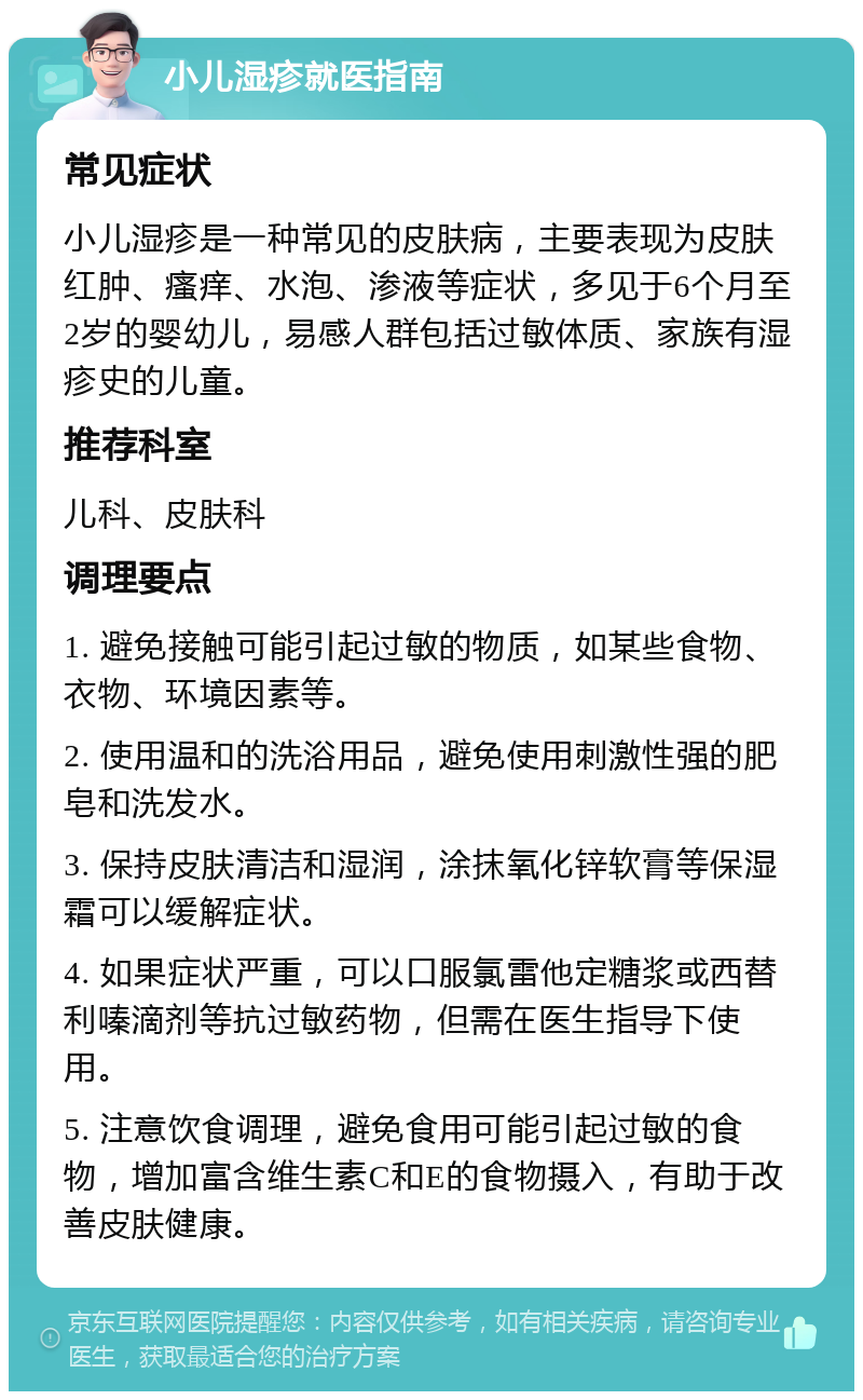 小儿湿疹就医指南 常见症状 小儿湿疹是一种常见的皮肤病，主要表现为皮肤红肿、瘙痒、水泡、渗液等症状，多见于6个月至2岁的婴幼儿，易感人群包括过敏体质、家族有湿疹史的儿童。 推荐科室 儿科、皮肤科 调理要点 1. 避免接触可能引起过敏的物质，如某些食物、衣物、环境因素等。 2. 使用温和的洗浴用品，避免使用刺激性强的肥皂和洗发水。 3. 保持皮肤清洁和湿润，涂抹氧化锌软膏等保湿霜可以缓解症状。 4. 如果症状严重，可以口服氯雷他定糖浆或西替利嗪滴剂等抗过敏药物，但需在医生指导下使用。 5. 注意饮食调理，避免食用可能引起过敏的食物，增加富含维生素C和E的食物摄入，有助于改善皮肤健康。