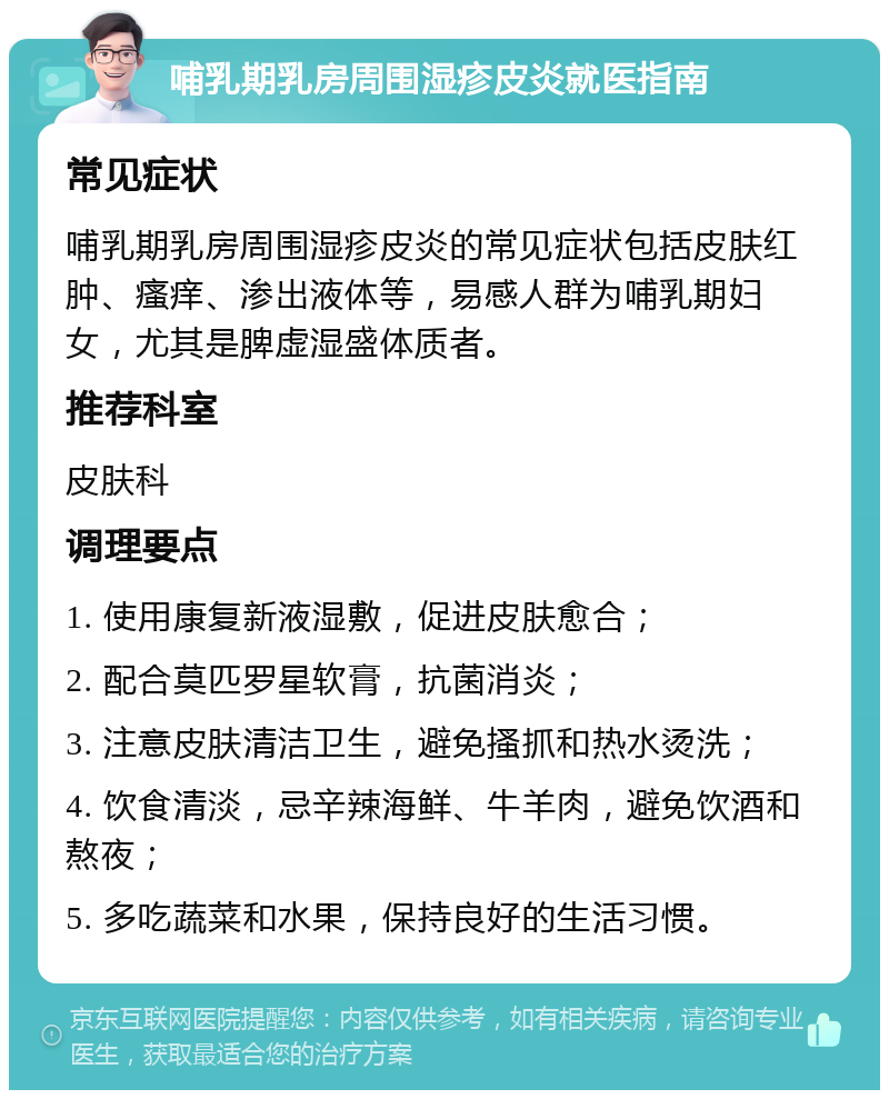 哺乳期乳房周围湿疹皮炎就医指南 常见症状 哺乳期乳房周围湿疹皮炎的常见症状包括皮肤红肿、瘙痒、渗出液体等，易感人群为哺乳期妇女，尤其是脾虚湿盛体质者。 推荐科室 皮肤科 调理要点 1. 使用康复新液湿敷，促进皮肤愈合； 2. 配合莫匹罗星软膏，抗菌消炎； 3. 注意皮肤清洁卫生，避免搔抓和热水烫洗； 4. 饮食清淡，忌辛辣海鲜、牛羊肉，避免饮酒和熬夜； 5. 多吃蔬菜和水果，保持良好的生活习惯。