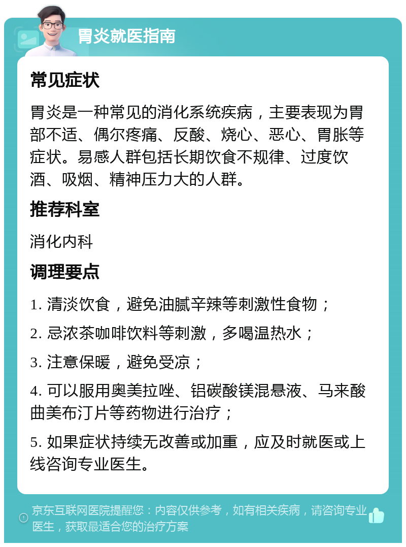 胃炎就医指南 常见症状 胃炎是一种常见的消化系统疾病，主要表现为胃部不适、偶尔疼痛、反酸、烧心、恶心、胃胀等症状。易感人群包括长期饮食不规律、过度饮酒、吸烟、精神压力大的人群。 推荐科室 消化内科 调理要点 1. 清淡饮食，避免油腻辛辣等刺激性食物； 2. 忌浓茶咖啡饮料等刺激，多喝温热水； 3. 注意保暖，避免受凉； 4. 可以服用奥美拉唑、铝碳酸镁混悬液、马来酸曲美布汀片等药物进行治疗； 5. 如果症状持续无改善或加重，应及时就医或上线咨询专业医生。