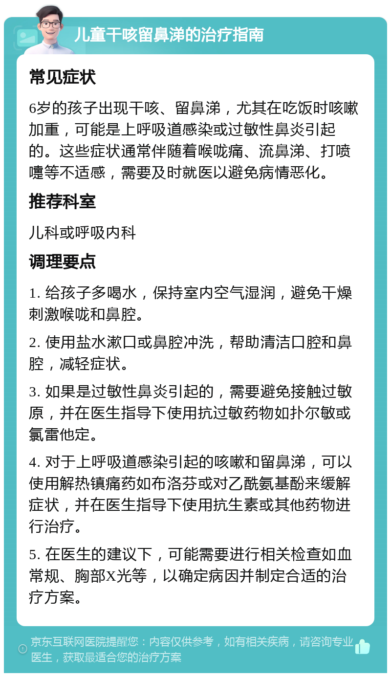 儿童干咳留鼻涕的治疗指南 常见症状 6岁的孩子出现干咳、留鼻涕，尤其在吃饭时咳嗽加重，可能是上呼吸道感染或过敏性鼻炎引起的。这些症状通常伴随着喉咙痛、流鼻涕、打喷嚏等不适感，需要及时就医以避免病情恶化。 推荐科室 儿科或呼吸内科 调理要点 1. 给孩子多喝水，保持室内空气湿润，避免干燥刺激喉咙和鼻腔。 2. 使用盐水漱口或鼻腔冲洗，帮助清洁口腔和鼻腔，减轻症状。 3. 如果是过敏性鼻炎引起的，需要避免接触过敏原，并在医生指导下使用抗过敏药物如扑尔敏或氯雷他定。 4. 对于上呼吸道感染引起的咳嗽和留鼻涕，可以使用解热镇痛药如布洛芬或对乙酰氨基酚来缓解症状，并在医生指导下使用抗生素或其他药物进行治疗。 5. 在医生的建议下，可能需要进行相关检查如血常规、胸部X光等，以确定病因并制定合适的治疗方案。