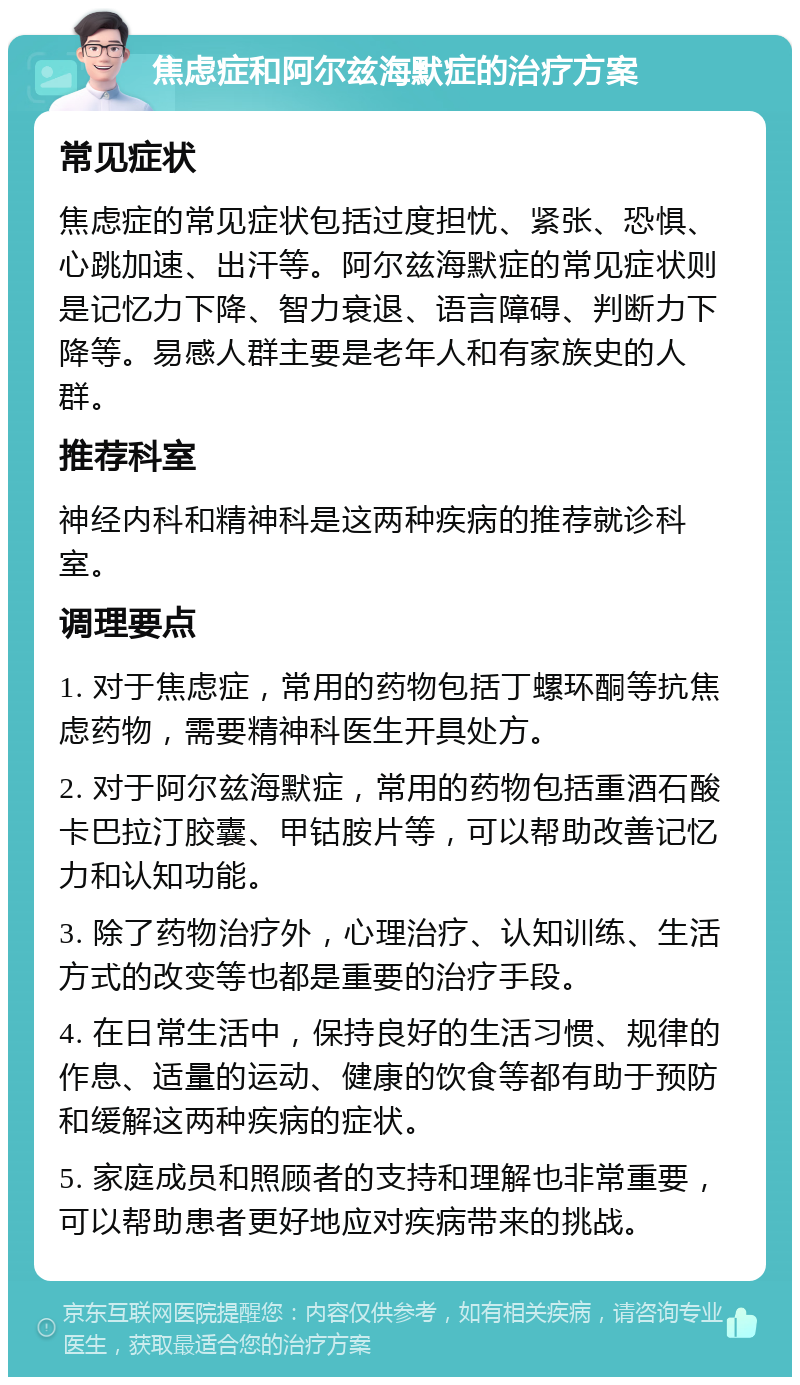 焦虑症和阿尔兹海默症的治疗方案 常见症状 焦虑症的常见症状包括过度担忧、紧张、恐惧、心跳加速、出汗等。阿尔兹海默症的常见症状则是记忆力下降、智力衰退、语言障碍、判断力下降等。易感人群主要是老年人和有家族史的人群。 推荐科室 神经内科和精神科是这两种疾病的推荐就诊科室。 调理要点 1. 对于焦虑症，常用的药物包括丁螺环酮等抗焦虑药物，需要精神科医生开具处方。 2. 对于阿尔兹海默症，常用的药物包括重酒石酸卡巴拉汀胶囊、甲钴胺片等，可以帮助改善记忆力和认知功能。 3. 除了药物治疗外，心理治疗、认知训练、生活方式的改变等也都是重要的治疗手段。 4. 在日常生活中，保持良好的生活习惯、规律的作息、适量的运动、健康的饮食等都有助于预防和缓解这两种疾病的症状。 5. 家庭成员和照顾者的支持和理解也非常重要，可以帮助患者更好地应对疾病带来的挑战。