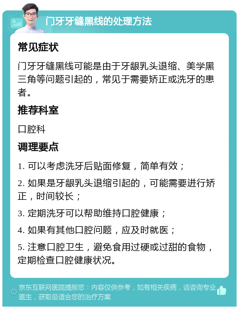 门牙牙缝黑线的处理方法 常见症状 门牙牙缝黑线可能是由于牙龈乳头退缩、美学黑三角等问题引起的，常见于需要矫正或洗牙的患者。 推荐科室 口腔科 调理要点 1. 可以考虑洗牙后贴面修复，简单有效； 2. 如果是牙龈乳头退缩引起的，可能需要进行矫正，时间较长； 3. 定期洗牙可以帮助维持口腔健康； 4. 如果有其他口腔问题，应及时就医； 5. 注意口腔卫生，避免食用过硬或过甜的食物，定期检查口腔健康状况。