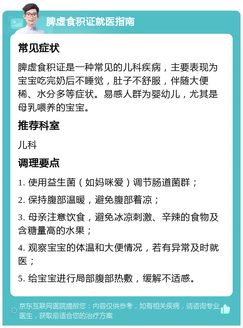 脾虚食积证就医指南 常见症状 脾虚食积证是一种常见的儿科疾病，主要表现为宝宝吃完奶后不睡觉，肚子不舒服，伴随大便稀、水分多等症状。易感人群为婴幼儿，尤其是母乳喂养的宝宝。 推荐科室 儿科 调理要点 1. 使用益生菌（如妈咪爱）调节肠道菌群； 2. 保持腹部温暖，避免腹部着凉； 3. 母亲注意饮食，避免冰凉刺激、辛辣的食物及含糖量高的水果； 4. 观察宝宝的体温和大便情况，若有异常及时就医； 5. 给宝宝进行局部腹部热敷，缓解不适感。