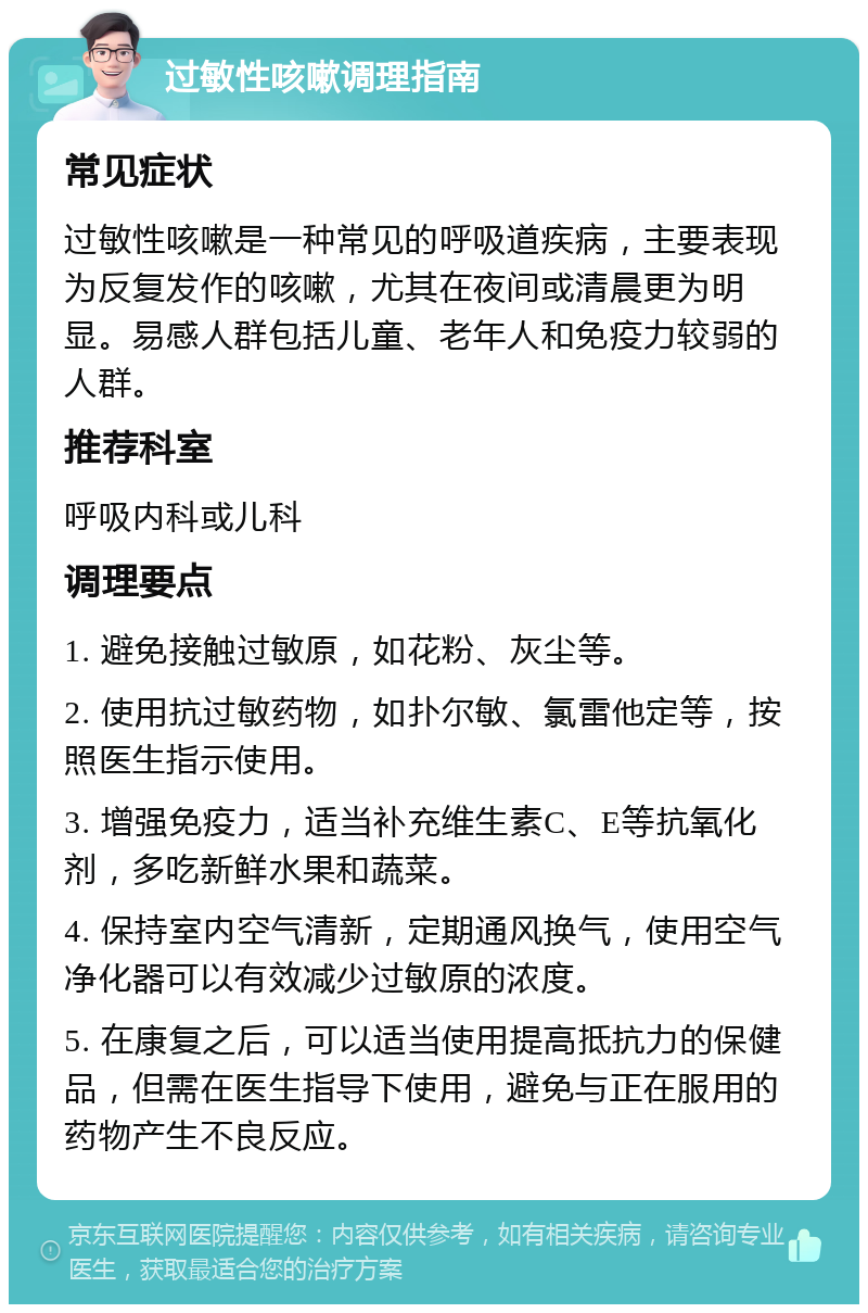 过敏性咳嗽调理指南 常见症状 过敏性咳嗽是一种常见的呼吸道疾病，主要表现为反复发作的咳嗽，尤其在夜间或清晨更为明显。易感人群包括儿童、老年人和免疫力较弱的人群。 推荐科室 呼吸内科或儿科 调理要点 1. 避免接触过敏原，如花粉、灰尘等。 2. 使用抗过敏药物，如扑尔敏、氯雷他定等，按照医生指示使用。 3. 增强免疫力，适当补充维生素C、E等抗氧化剂，多吃新鲜水果和蔬菜。 4. 保持室内空气清新，定期通风换气，使用空气净化器可以有效减少过敏原的浓度。 5. 在康复之后，可以适当使用提高抵抗力的保健品，但需在医生指导下使用，避免与正在服用的药物产生不良反应。