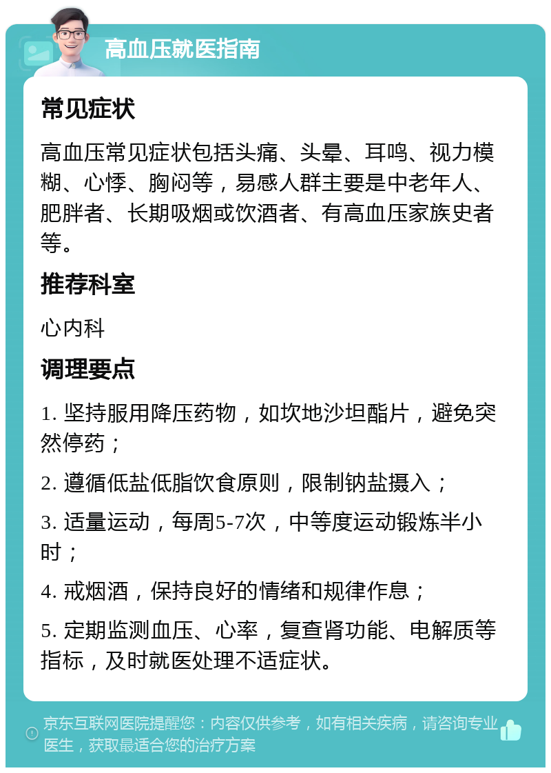 高血压就医指南 常见症状 高血压常见症状包括头痛、头晕、耳鸣、视力模糊、心悸、胸闷等，易感人群主要是中老年人、肥胖者、长期吸烟或饮酒者、有高血压家族史者等。 推荐科室 心内科 调理要点 1. 坚持服用降压药物，如坎地沙坦酯片，避免突然停药； 2. 遵循低盐低脂饮食原则，限制钠盐摄入； 3. 适量运动，每周5-7次，中等度运动锻炼半小时； 4. 戒烟酒，保持良好的情绪和规律作息； 5. 定期监测血压、心率，复查肾功能、电解质等指标，及时就医处理不适症状。