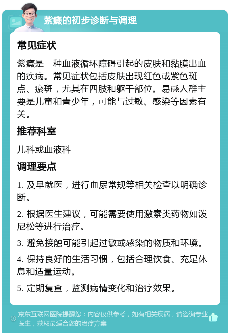 紫癜的初步诊断与调理 常见症状 紫癜是一种血液循环障碍引起的皮肤和黏膜出血的疾病。常见症状包括皮肤出现红色或紫色斑点、瘀斑，尤其在四肢和躯干部位。易感人群主要是儿童和青少年，可能与过敏、感染等因素有关。 推荐科室 儿科或血液科 调理要点 1. 及早就医，进行血尿常规等相关检查以明确诊断。 2. 根据医生建议，可能需要使用激素类药物如泼尼松等进行治疗。 3. 避免接触可能引起过敏或感染的物质和环境。 4. 保持良好的生活习惯，包括合理饮食、充足休息和适量运动。 5. 定期复查，监测病情变化和治疗效果。