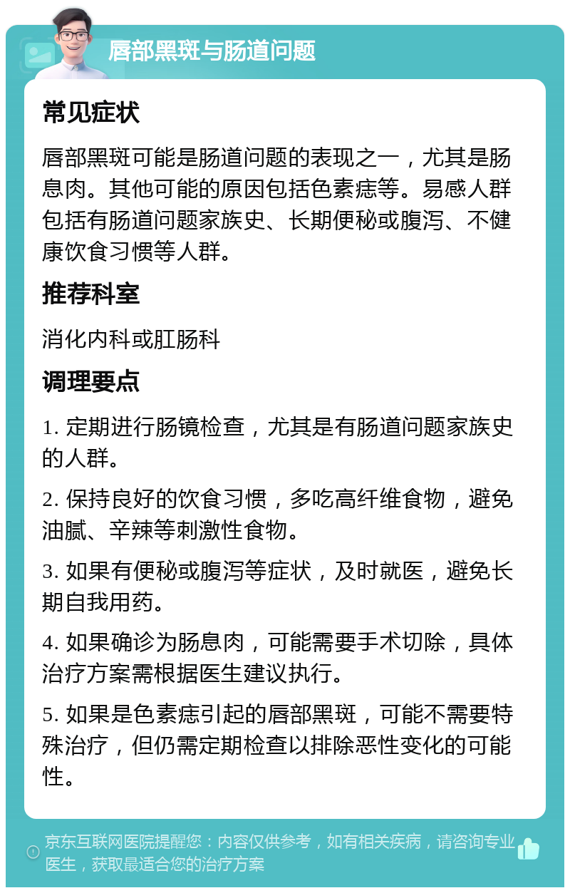 唇部黑斑与肠道问题 常见症状 唇部黑斑可能是肠道问题的表现之一，尤其是肠息肉。其他可能的原因包括色素痣等。易感人群包括有肠道问题家族史、长期便秘或腹泻、不健康饮食习惯等人群。 推荐科室 消化内科或肛肠科 调理要点 1. 定期进行肠镜检查，尤其是有肠道问题家族史的人群。 2. 保持良好的饮食习惯，多吃高纤维食物，避免油腻、辛辣等刺激性食物。 3. 如果有便秘或腹泻等症状，及时就医，避免长期自我用药。 4. 如果确诊为肠息肉，可能需要手术切除，具体治疗方案需根据医生建议执行。 5. 如果是色素痣引起的唇部黑斑，可能不需要特殊治疗，但仍需定期检查以排除恶性变化的可能性。