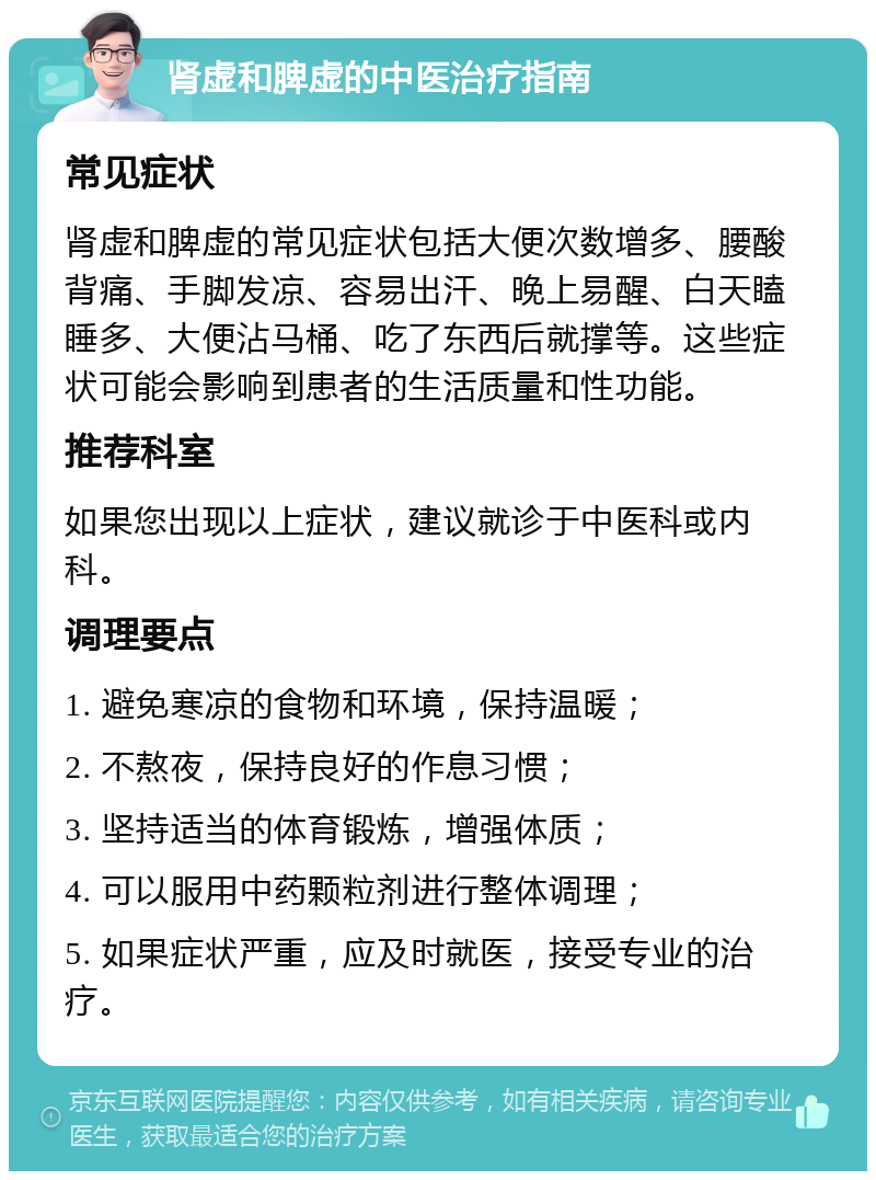 肾虚和脾虚的中医治疗指南 常见症状 肾虚和脾虚的常见症状包括大便次数增多、腰酸背痛、手脚发凉、容易出汗、晚上易醒、白天瞌睡多、大便沾马桶、吃了东西后就撑等。这些症状可能会影响到患者的生活质量和性功能。 推荐科室 如果您出现以上症状，建议就诊于中医科或内科。 调理要点 1. 避免寒凉的食物和环境，保持温暖； 2. 不熬夜，保持良好的作息习惯； 3. 坚持适当的体育锻炼，增强体质； 4. 可以服用中药颗粒剂进行整体调理； 5. 如果症状严重，应及时就医，接受专业的治疗。