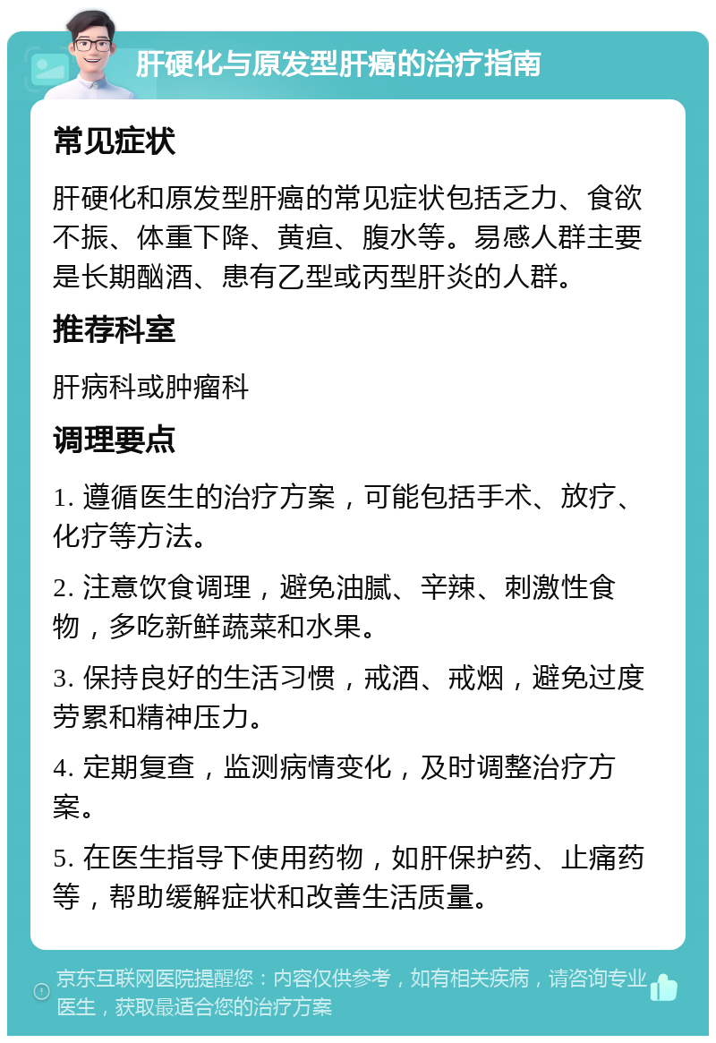 肝硬化与原发型肝癌的治疗指南 常见症状 肝硬化和原发型肝癌的常见症状包括乏力、食欲不振、体重下降、黄疸、腹水等。易感人群主要是长期酗酒、患有乙型或丙型肝炎的人群。 推荐科室 肝病科或肿瘤科 调理要点 1. 遵循医生的治疗方案，可能包括手术、放疗、化疗等方法。 2. 注意饮食调理，避免油腻、辛辣、刺激性食物，多吃新鲜蔬菜和水果。 3. 保持良好的生活习惯，戒酒、戒烟，避免过度劳累和精神压力。 4. 定期复查，监测病情变化，及时调整治疗方案。 5. 在医生指导下使用药物，如肝保护药、止痛药等，帮助缓解症状和改善生活质量。