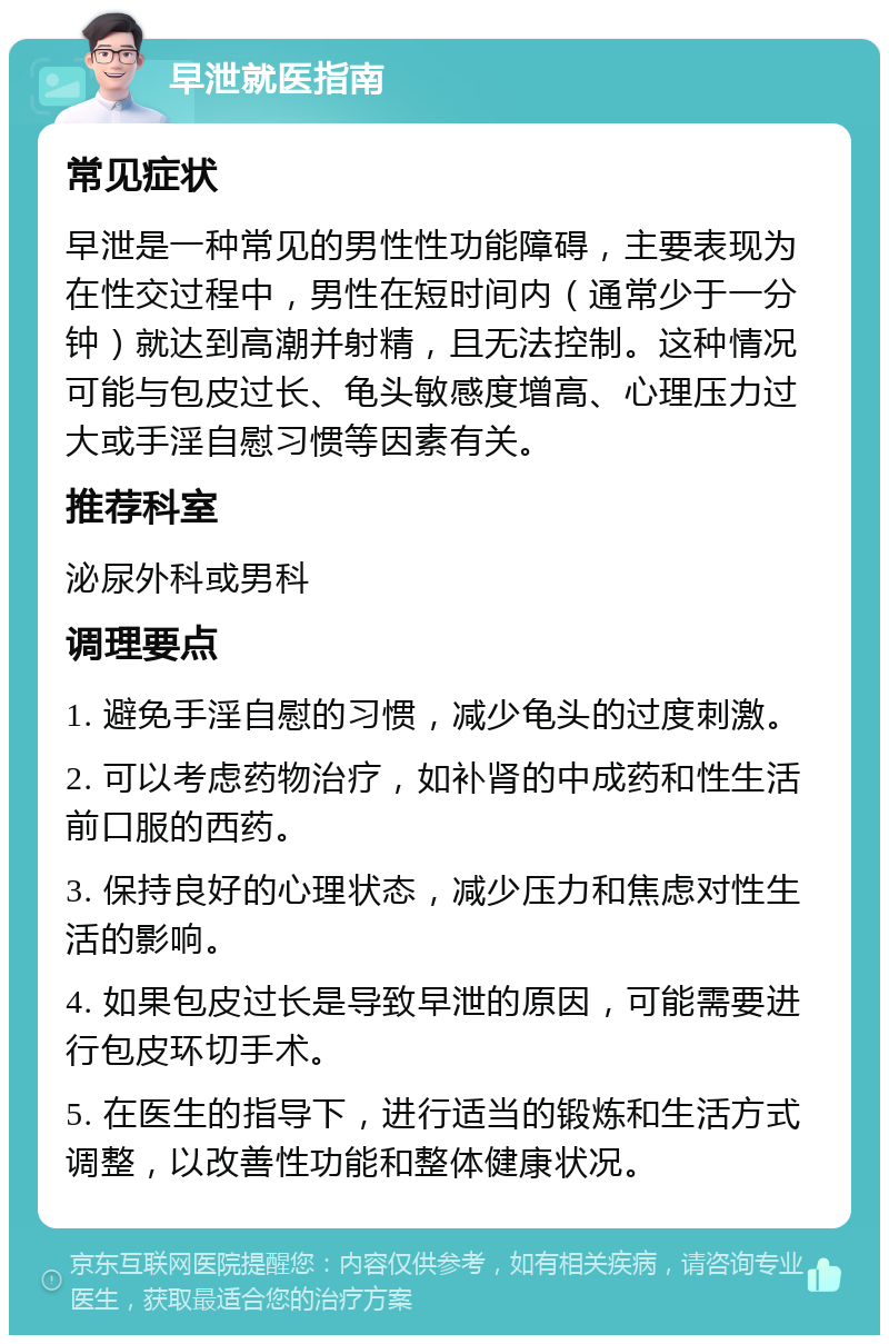 早泄就医指南 常见症状 早泄是一种常见的男性性功能障碍，主要表现为在性交过程中，男性在短时间内（通常少于一分钟）就达到高潮并射精，且无法控制。这种情况可能与包皮过长、龟头敏感度增高、心理压力过大或手淫自慰习惯等因素有关。 推荐科室 泌尿外科或男科 调理要点 1. 避免手淫自慰的习惯，减少龟头的过度刺激。 2. 可以考虑药物治疗，如补肾的中成药和性生活前口服的西药。 3. 保持良好的心理状态，减少压力和焦虑对性生活的影响。 4. 如果包皮过长是导致早泄的原因，可能需要进行包皮环切手术。 5. 在医生的指导下，进行适当的锻炼和生活方式调整，以改善性功能和整体健康状况。