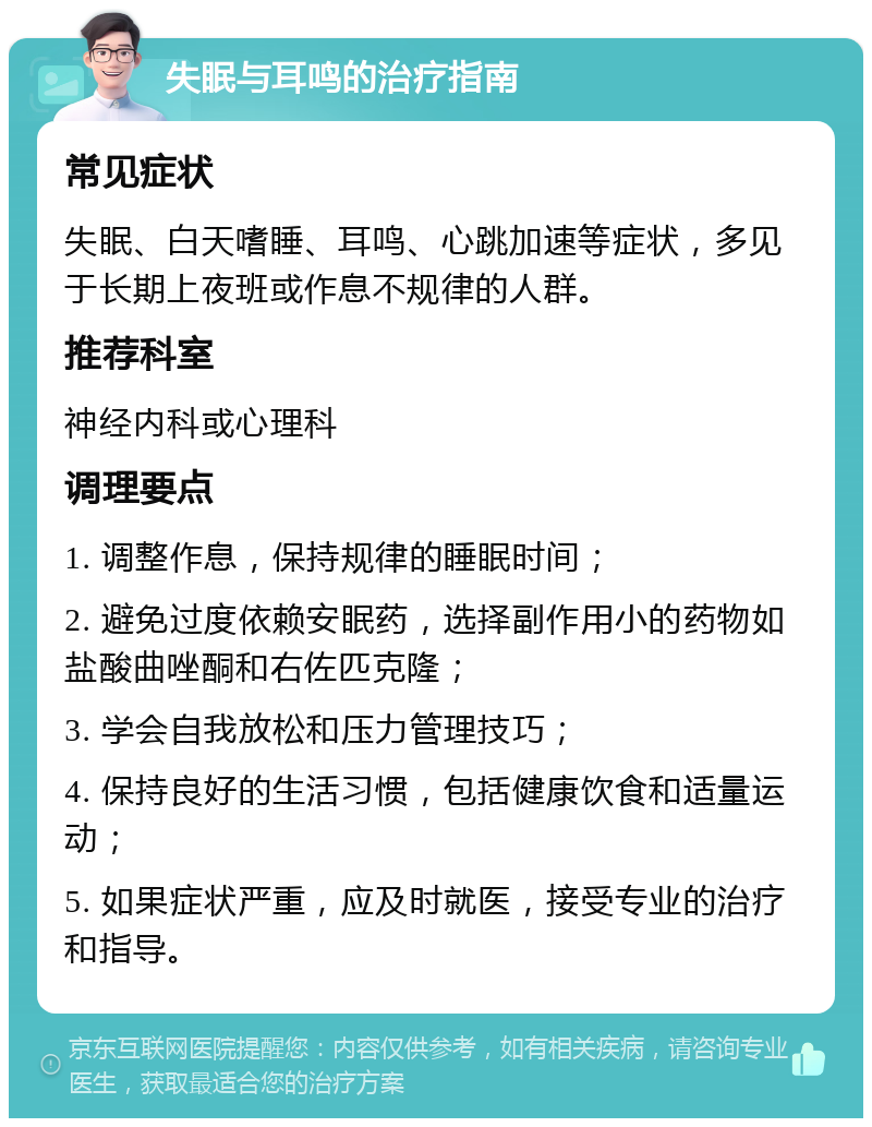 失眠与耳鸣的治疗指南 常见症状 失眠、白天嗜睡、耳鸣、心跳加速等症状，多见于长期上夜班或作息不规律的人群。 推荐科室 神经内科或心理科 调理要点 1. 调整作息，保持规律的睡眠时间； 2. 避免过度依赖安眠药，选择副作用小的药物如盐酸曲唑酮和右佐匹克隆； 3. 学会自我放松和压力管理技巧； 4. 保持良好的生活习惯，包括健康饮食和适量运动； 5. 如果症状严重，应及时就医，接受专业的治疗和指导。