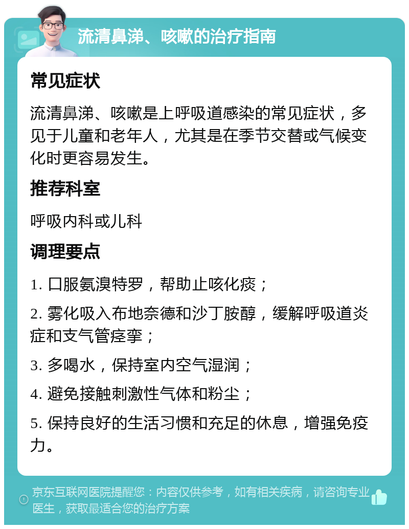 流清鼻涕、咳嗽的治疗指南 常见症状 流清鼻涕、咳嗽是上呼吸道感染的常见症状，多见于儿童和老年人，尤其是在季节交替或气候变化时更容易发生。 推荐科室 呼吸内科或儿科 调理要点 1. 口服氨溴特罗，帮助止咳化痰； 2. 雾化吸入布地奈德和沙丁胺醇，缓解呼吸道炎症和支气管痉挛； 3. 多喝水，保持室内空气湿润； 4. 避免接触刺激性气体和粉尘； 5. 保持良好的生活习惯和充足的休息，增强免疫力。