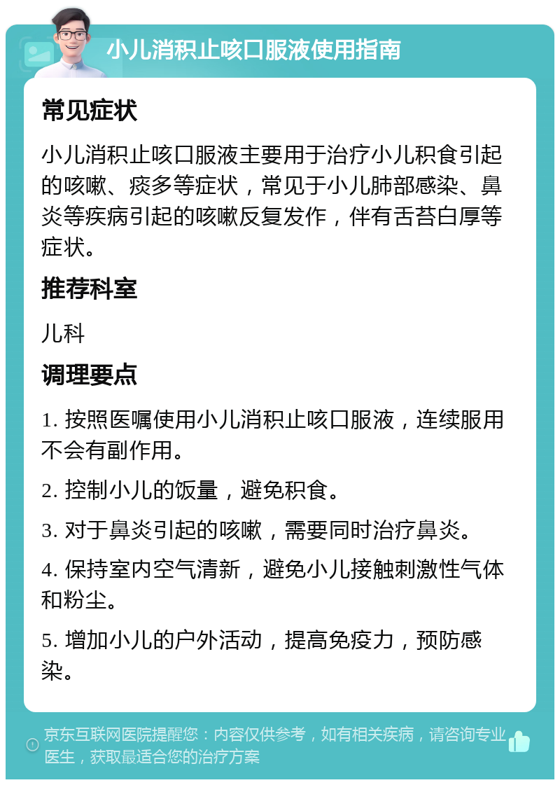 小儿消积止咳口服液使用指南 常见症状 小儿消积止咳口服液主要用于治疗小儿积食引起的咳嗽、痰多等症状，常见于小儿肺部感染、鼻炎等疾病引起的咳嗽反复发作，伴有舌苔白厚等症状。 推荐科室 儿科 调理要点 1. 按照医嘱使用小儿消积止咳口服液，连续服用不会有副作用。 2. 控制小儿的饭量，避免积食。 3. 对于鼻炎引起的咳嗽，需要同时治疗鼻炎。 4. 保持室内空气清新，避免小儿接触刺激性气体和粉尘。 5. 增加小儿的户外活动，提高免疫力，预防感染。