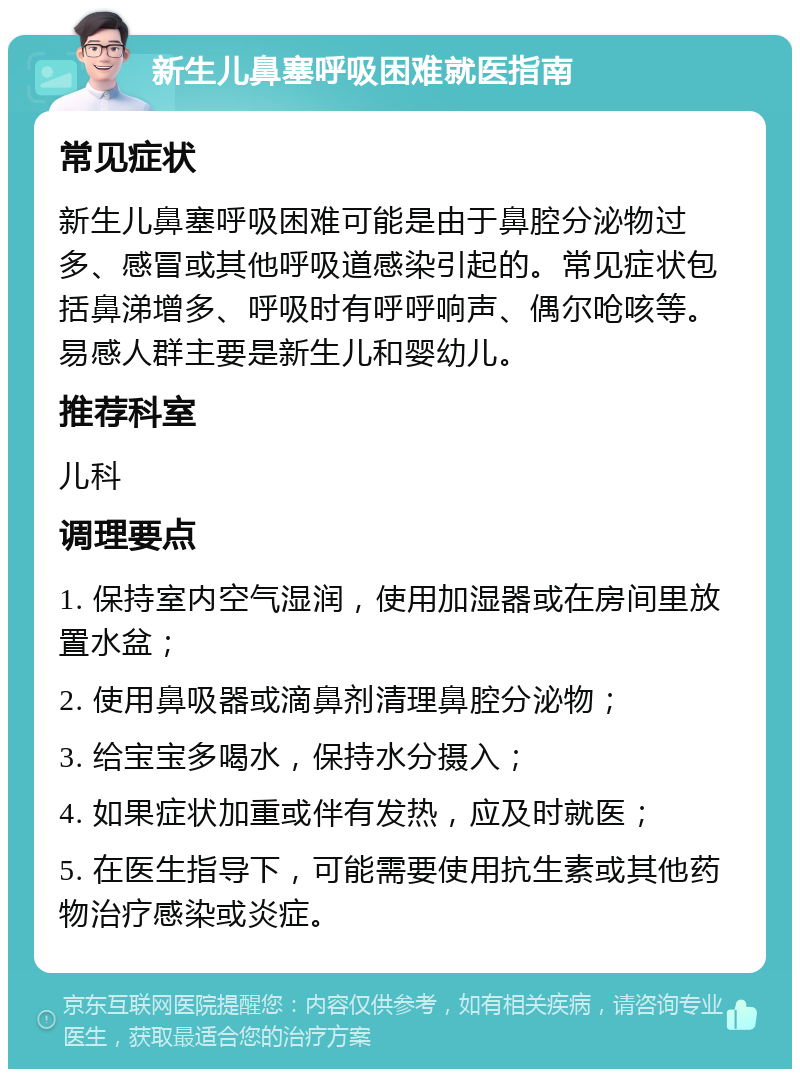 新生儿鼻塞呼吸困难就医指南 常见症状 新生儿鼻塞呼吸困难可能是由于鼻腔分泌物过多、感冒或其他呼吸道感染引起的。常见症状包括鼻涕增多、呼吸时有呼呼响声、偶尔呛咳等。易感人群主要是新生儿和婴幼儿。 推荐科室 儿科 调理要点 1. 保持室内空气湿润，使用加湿器或在房间里放置水盆； 2. 使用鼻吸器或滴鼻剂清理鼻腔分泌物； 3. 给宝宝多喝水，保持水分摄入； 4. 如果症状加重或伴有发热，应及时就医； 5. 在医生指导下，可能需要使用抗生素或其他药物治疗感染或炎症。