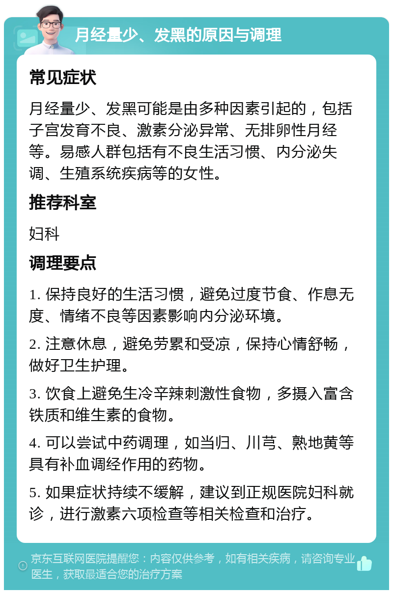 月经量少、发黑的原因与调理 常见症状 月经量少、发黑可能是由多种因素引起的，包括子宫发育不良、激素分泌异常、无排卵性月经等。易感人群包括有不良生活习惯、内分泌失调、生殖系统疾病等的女性。 推荐科室 妇科 调理要点 1. 保持良好的生活习惯，避免过度节食、作息无度、情绪不良等因素影响内分泌环境。 2. 注意休息，避免劳累和受凉，保持心情舒畅，做好卫生护理。 3. 饮食上避免生冷辛辣刺激性食物，多摄入富含铁质和维生素的食物。 4. 可以尝试中药调理，如当归、川芎、熟地黄等具有补血调经作用的药物。 5. 如果症状持续不缓解，建议到正规医院妇科就诊，进行激素六项检查等相关检查和治疗。