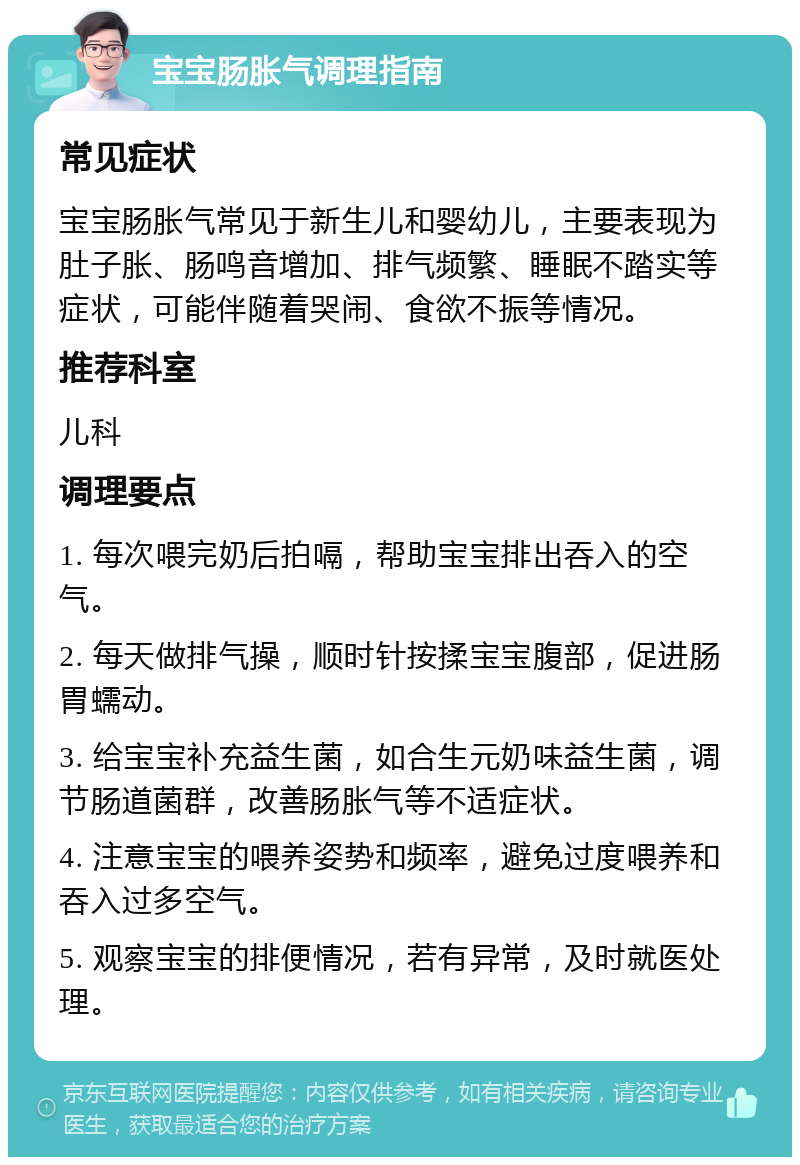 宝宝肠胀气调理指南 常见症状 宝宝肠胀气常见于新生儿和婴幼儿，主要表现为肚子胀、肠鸣音增加、排气频繁、睡眠不踏实等症状，可能伴随着哭闹、食欲不振等情况。 推荐科室 儿科 调理要点 1. 每次喂完奶后拍嗝，帮助宝宝排出吞入的空气。 2. 每天做排气操，顺时针按揉宝宝腹部，促进肠胃蠕动。 3. 给宝宝补充益生菌，如合生元奶味益生菌，调节肠道菌群，改善肠胀气等不适症状。 4. 注意宝宝的喂养姿势和频率，避免过度喂养和吞入过多空气。 5. 观察宝宝的排便情况，若有异常，及时就医处理。